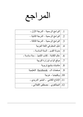 ‫انمزاخع‬
1.‫انزسمٍت‬ ‫انبزامح‬–‫األول‬ ‫اندرخت‬-
2.‫انزسمٍت‬ ‫انبزامح‬–‫انثانٍت‬ ‫اندرخت‬–
3.‫انزسمٍت‬ ‫انبزامح‬–‫انثانثت‬ ‫اندرخت‬-
4.‫انعزبٍت‬ ‫انهغت‬ ً‫ف‬ ‫انمعهم‬ ‫دنٍم‬
5.‫انقسم‬ ‫مدونت‬–‫انسادست‬ ‫انسنت‬-
6.‫انكتابت‬ ‫عانم‬–‫انتهمٍذ‬ ‫كتاب‬–‫سادست‬ ‫سنت‬-
7.‫انتزبٍت‬ ‫نوسارة‬ ‫انواب‬ ‫موقع‬
8.‫تزبوٌت‬ ‫ٌنابٍع‬ ‫منتدٌاث‬
9.‫انــ‬ ‫صفحاث‬facebook‫انتعهٍمٍت‬
10.‫وٌكٍبٍدٌا‬-‫عزبٍت‬
11.ً‫انكتاب‬ ‫اإلنتاج‬-‫اندرٌدي‬ ‫انبشٍز‬-
12.‫انمٍتانغوي‬–ً‫انكٍالن‬ ‫مصطفى‬-
 