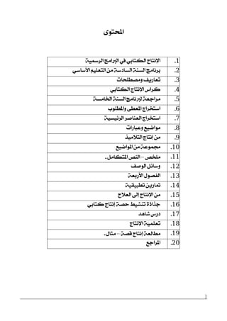 ]
٣ٛ‫احملت‬
1.١ٝ‫ايضزل‬ ‫ايدلاَر‬ ‫يف‬ ٞ‫ايهتاب‬ ‫اٱْتاز‬
2.ٞ‫ا٭عاع‬ ًِٝ‫ايتع‬ َٔ ١‫ايغارع‬ ١ٓ‫ايغ‬ ‫بضْاَر‬
3.‫َٚقطًشات‬ ‫تعاصٜـ‬
4.ٞ‫ايهتاب‬ ‫اٱْتاز‬ ‫نضاؼ‬
5.١‫اـاَغ‬ ١ٓ‫ايغ‬ ‫يدلْاَر‬ ١‫َضادع‬
6.‫ٚاملطًٛب‬ ٢‫املعط‬ ‫اعتدضاز‬
7.١ٝ‫ايض٥ٝغ‬ ‫ايعٓافض‬ ‫اعتدضاز‬
8.‫ٚعباصات‬ ‫َٛامٝع‬
9.‫ايت٬َٝش‬ ‫إْتاز‬ َٔ
10.‫املٛامٝع‬ َٔ ١‫فُٛع‬
11.‫ًَدك‬–ٌَ‫املتها‬ ‫ايٓك‬-
12.‫ايٛفـ‬ ٌ٥‫ٚعا‬
13.١‫ا٭صبع‬ ٍٛ‫ايؿق‬
14.١ٝ‫تطبٝك‬ ٜٔ‫متاص‬
15.‫ايع٬ز‬ ‫إىل‬ ‫اٱْتاز‬ َٔ
16.ٞ‫نتاب‬ ‫إْتاز‬ ١‫سق‬ ‫تٓؾٝط‬ ٠‫دشاس‬
17.‫ؽاٖز‬ ‫رصؼ‬
18.‫اٱْتاز‬ ١ًٍُّٝ‫تع‬
19.١‫قق‬ ‫إْتاز‬ ١‫َطايع‬–ٍ‫َجا‬-
20.‫املضادع‬
 