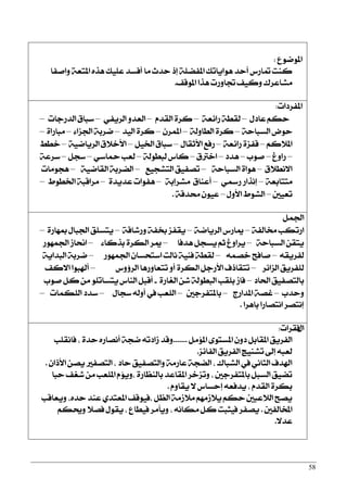 58
‫املٛمٛع‬:
‫ٚافؿا‬ ١‫املتع‬ ٙ‫ٖش‬ ‫عًٝو‬ ‫أؾغز‬ ‫َا‬ ‫سزخ‬ ‫إس‬ ١ً‫املؿن‬ ‫ٖٛاٜاتو‬ ‫أسز‬ ‫متاصؼ‬ ‫نٓت‬
‫املٛقـ‬ ‫ٖشا‬ ‫ػاٚصت‬ ‫ٚنٝـ‬ ‫َؾاعضى‬.
‫املؿضرات‬:
ٍ‫عار‬ ِ‫سه‬–١‫صا٥ع‬ ١‫يكط‬–ّ‫ايكز‬ ٠‫نض‬–ٞ‫ايضٜؿ‬ ٚ‫ايعز‬–‫ايزصدات‬ ‫عبام‬–
١‫ايغباس‬ ‫سٛض‬–١‫ايطاٚي‬ ٠‫نض‬–ٕ‫املُض‬–‫ايٝز‬ ٠‫نض‬–٤‫اؾظا‬ ١‫مضب‬–٠‫َباصا‬–
ِ‫امل٬ن‬–١‫صا٥ع‬ ٠‫قؿظ‬–ٍ‫ا٭ثكا‬ ‫صؾع‬–ٌٝ‫اـ‬ ‫عبام‬–١ٝ‫ايضٜام‬ ‫ا٭خ٬م‬–‫خطط‬
–‫صاٚؽ‬–‫فٛب‬–‫ٖزر‬–‫اخذلم‬–١‫يبطٛي‬ ‫ناؼ‬–ٞ‫محاع‬ ‫يعب‬–ٌ‫عذ‬–١‫عضع‬
‫ا٫ْط٬م‬–١‫ايغباس‬ ٠‫ٖٛا‬–‫ايتؾذٝع‬ ‫تقؿٝل‬–١ٝ‫ايكام‬ ١‫اينضب‬–‫ٖذَٛات‬
١‫َتتابع‬–ٞ‫صزل‬ ‫إْشاص‬–١‫َؾضإب‬ ‫أعٓام‬–٠‫عزٜز‬ ‫ٖؿٛات‬–‫اـطٛط‬ ١‫َضاقب‬–
‫تعٝني‬–ٍٚ‫ا٭‬ ‫ايؾٛط‬–١‫قزق‬ ٕٛٝ‫ع‬.
ٌُ‫اؾ‬
١‫كايؿ‬ ‫اصتهب‬–١‫ايضٜام‬ ‫مياصؼ‬–١‫ٚصؽاق‬ ١‫غؿ‬ ‫ٜكؿظ‬–٠‫مبٗاص‬ ٍ‫اؾبا‬ ‫ٜتغًل‬–
١‫ايغباس‬ ٔ‫ٜتك‬–‫ٖزؾا‬ ٌ‫ٜغذ‬ ِ‫ث‬ ‫ٜضاٚؽ‬–٤‫بشنا‬ ٠‫ايهض‬ ‫ميض‬–‫اؾُٗٛص‬ ‫اماط‬
٘‫يؿضٜك‬–ُ٘‫خق‬ ‫فاؾح‬–‫اؾُٗٛص‬ ٕ‫اعتشغا‬ ‫ْايت‬ ١ٝٓ‫ؾ‬ ١‫يكط‬–١ٜ‫ايبزا‬ ١‫مضب‬
‫ايظا٥ض‬ ‫يًؿضٜل‬–‫ايض٩ٚؼ‬ ‫تتعاٚصٖا‬ ٚ‫أ‬ ٠‫ايهض‬ ٌ‫ا٭صد‬ ‫تتكاسف‬–‫ا٫نـ‬ ‫أشلبٛا‬
‫اؿار‬ ‫بايتقؿٝل‬–٠‫ايػاص‬ ٔ‫ؽ‬ ١‫ايبطٛي‬ ‫بًكب‬ ‫ؾاط‬-‫فٛب‬ ٌ‫ن‬ َٔ ًٛ‫ٜتغات‬ ‫ايٓاؼ‬ ٌ‫أقب‬
‫ٚسزب‬–‫املزاصز‬ ١‫غق‬–‫باملتؿضدني‬–ٍ‫عذا‬ ٘‫أٚي‬ ‫يف‬ ‫ايًعب‬–‫ايًهُات‬ ‫عزر‬–
‫باٖضا‬ ‫اْتقاصا‬ ‫إْتقض‬.
ٍ‫ا‬‫ؾكضات‬:
ٌَ٪‫امل‬ ٣ٛ‫املغت‬ ٕٚ‫ر‬ ٌ‫املكاب‬ ‫ايؿضٜل‬.......‫ؾاْكًب‬ , ٠‫سز‬ ٙ‫أْقاص‬ ١‫مذ‬ ٘‫طارت‬ ‫ٚقز‬
‫ايؿا٥ظ‬ ‫ايؿضٜل‬ ‫تؾٓٝر‬ ‫إىل‬ ٘‫يعب‬.
ٕ‫ا٭سا‬ ٔ‫ٜق‬ ‫ايتقؿرل‬ , ‫سار‬ ‫ٚايتقؿٝل‬ ١َ‫عاص‬ ١‫اينذ‬ , ‫ايؾباى‬ ‫يف‬ ْٞ‫ايجا‬ ‫اشلزف‬.
‫سبا‬ ‫ؽػـ‬ َٔ ‫املًعب‬ ّ٪ٜٚ, ٠‫بايٓعاص‬ ‫املكاعز‬ ‫ٚتظخض‬ , ‫باملتؿضدني‬ ٌ‫ايغب‬ ‫تنٝل‬
ّٚ‫ٜكا‬ ٫ ‫إسغاؼ‬ ٘‫ٜزؾع‬ , ّ‫ايكز‬ ٠‫بهض‬.
‫ٜٚعاقب‬ ,ٙ‫سز‬ ‫عٓز‬ ٟ‫املعتز‬ ‫,ؾٝٛقـ‬ ٌ‫ايع‬ ١َ‫َ٬ط‬ َِٗ‫ٜ٬ط‬ ِ‫سه‬ ‫اي٬عبني‬ ‫ٜقح‬
‫املدايؿني‬.ِ‫ٚوه‬ ٬‫ؾق‬ ٍٛ‫ٜك‬ , ‫ؾٝطاع‬ ‫ٜٚأَض‬ , ْ٘‫َها‬ ٌ‫ن‬ ‫ؾٝجبت‬ ‫ٜقؿض‬
٫‫عز‬.
 