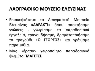 ΛΑΟΓΡΑΦΙΚΟ ΜΟΥΣΕΙΟ ΕΛΕΥΣΙΝΑΣ
• Επισκεφτήκαμε το Λαογραφικό Μουσείο
Ελευσίνας «ΑΔΡΑΧΤΙ» όπου αποκτήσαμε
γνώσεις , γνωρίσαμε τα παραδοσιακά
εργαλεία, τραγουδήσαμε, δραματοποιήσαμε
το τραγούδι «Ο ΓΕΩΡΓΟΣ» και γράψαμε
παραμύθια.
• Μας κέρασαν χειροποίητο παραδοσιακό
ψωμί το ΠΛΑΤΕΤΣΙ.
 