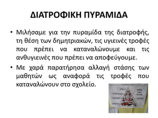 ΔΙΑΤΡΟΦΙΚΗ ΠΥΡΑΜΙΔΑ
• Μιλήσαμε για την πυραμίδα της διατροφής,
τη θέση των δημητριακών, τις υγιεινές τροφές
που πρέπει να καταναλώνουμε και τις
ανθυγιεινές που πρέπει να αποφεύγουμε.
• Με χαρά παρατήρησα αλλαγή στάσης των
μαθητών ως αναφορά τις τροφές που
καταναλώνουν στο σχολείο.
 