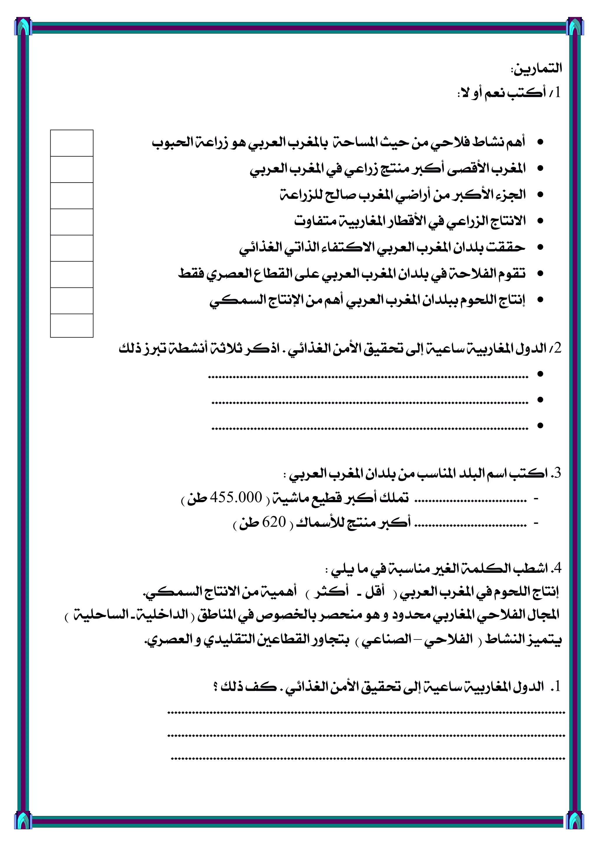 ٜٔ‫ايتُاص‬:
1/‫ال‬ ٚ‫أ‬ ِ‫ْع‬ ‫أنتب‬:
‫اذتبٛب‬ ١‫طصاع‬ ٖٛ ٞ‫ايعضب‬ ‫باملػضب‬ ١‫املغاس‬ ‫سٝح‬ َٔ ٞ‫ؾالس‬ ‫ْؾاط‬ ِٖ‫أ‬
ٞ‫ايعضب‬ ‫املػضب‬ ‫يف‬ ٞ‫طصاع‬ ‫َٓتر‬ ‫أنرب‬ ٢‫األقق‬ ‫املػضب‬
١‫يًظصاع‬ ‫فاحل‬ ‫املػضب‬ ٞ‫أصام‬ َٔ ‫األنرب‬ ٤‫ادتظ‬
‫َتؿاٚت‬ ١ٝ‫املػاصب‬ ‫األقطاص‬ ‫يف‬ ٞ‫ايظصاع‬ ‫االْتاز‬
ٞ٥‫ايػشا‬ ٞ‫ايشات‬ ٤‫االنتؿا‬ ٞ‫ايعضب‬ ‫املػضب‬ ٕ‫بًزا‬ ‫سككت‬
‫ؾكط‬ ٟ‫ايعقض‬ ‫ايكطاع‬ ٢ً‫ع‬ ٞ‫ايعضب‬ ‫املػضب‬ ٕ‫بًزا‬ ‫يف‬ ١‫ايؿالس‬ ّٛ‫تك‬
ٞ‫ايغُه‬ ‫اإلْتاز‬ َٔ ِٖ‫أ‬ ٞ‫ايعضب‬ ‫املػضب‬ ٕ‫ببًزا‬ ّٛ‫ايًش‬ ‫إْتاز‬
2/ٞ٥‫ايػشا‬ َٔ‫األ‬ ‫حتكٝل‬ ‫إىل‬ ١ٝ‫عاع‬ ١ٝ‫املػاصب‬ ٍٚ‫ايز‬.‫سيو‬ ‫تربط‬ ١‫أْؾط‬ ١‫ثالث‬ ‫اسنض‬
...........................................................................................
..........................................................................................
..........................................................................................
3.ٞ‫ايعضب‬ ‫املػضب‬ ٕ‫بًزا‬ َٔ ‫املٓاعب‬ ‫ايبًز‬ ِ‫اع‬ ‫انتب‬:
-................................١ٝ‫َاؽ‬ ‫قطٝع‬ ‫أنرب‬ ‫متًو‬(455.000ٔ‫ط‬)
-................................‫يألمساى‬ ‫َٓتر‬ ‫أنرب‬(620ٔ‫ط‬)
4.ًٜٞ ‫َا‬ ‫يف‬ ١‫َٓاعب‬ ‫ايػري‬ ١ًُ‫ايه‬ ‫اؽطب‬:
ٞ‫ايعضب‬ ‫املػضب‬ ‫يف‬ ّٛ‫ايًش‬ ‫إْتاز‬(ٌ‫أق‬-‫أنجض‬)ٞ‫ايغُه‬ ‫االْتاز‬ َٔ ١ُٖٝ‫أ‬.
‫املٓاطل‬ ‫يف‬ ‫بارتقٛل‬ ‫َٓشقض‬ ٖٛ ٚ ‫ستزٚر‬ ٞ‫املػاصب‬ ٞ‫ايؿالس‬ ٍ‫اجملا‬(١ًٝ‫ايزاخ‬-١ًٝ‫ايغاس‬)
‫ايٓؾاط‬ ‫ٜتُٝظ‬(ٞ‫ايؿالس‬–ٞ‫ايقٓاع‬)ٟ‫ايعقض‬ ٚ ٟ‫ايتكًٝز‬ ‫ايكطاعني‬ ‫بتذاٚص‬.
1.ٞ٥‫ايػشا‬ َٔ‫األ‬ ‫حتكٝل‬ ‫إىل‬ ١ٝ‫عاع‬ ١ٝ‫املػاصب‬ ٍٚ‫ايز‬.‫؟‬ ‫سيو‬ ‫نـ‬
.................................................................................................................
.................................................................................................................
................................................................................................................
 