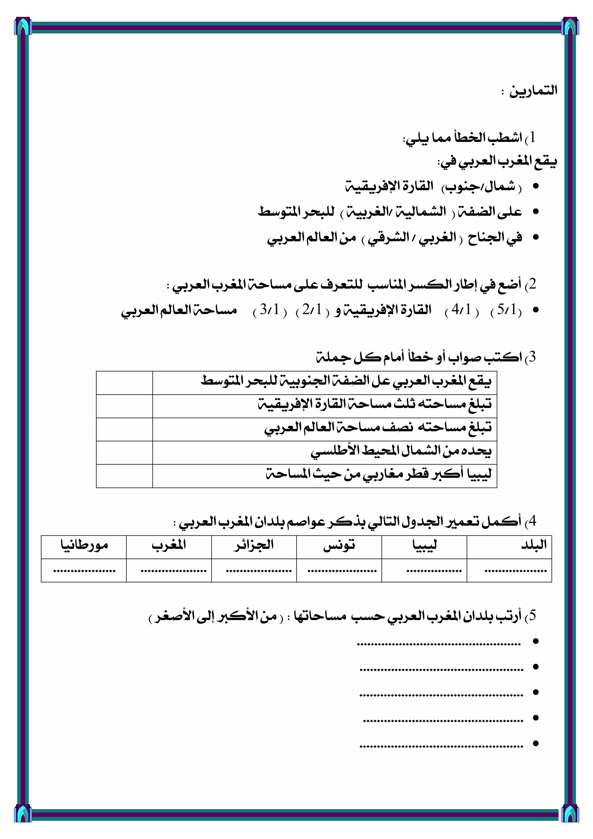 ٜٔ‫ايتُاص‬:
1)ًٜٞ ‫مما‬ ‫ارتطأ‬ ‫اؽطب‬:
‫يف‬ ٞ‫ايعضب‬ ‫املػضب‬ ‫ٜكع‬:
(ٍ‫مشا‬/‫دٓٛب‬)١ٝ‫اإلؾضٜك‬ ٠‫ايكاص‬
١‫اينؿ‬ ٢ً‫ع‬(١ٝ‫ايؾُاي‬/١ٝ‫ايػضب‬)‫املتٛعط‬ ‫يًبشض‬
‫ادتٓاح‬ ‫يف‬(ٞ‫ايػضب‬/ٞ‫ايؾضق‬)ٞ‫ايعضب‬ ‫ايعامل‬ َٔ
2)ٞ‫ايعضب‬ ‫املػضب‬ ١‫َغاس‬ ٢ً‫ع‬ ‫يًتعضف‬ ‫املٓاعب‬ ‫ايهغض‬ ‫إطاص‬ ‫يف‬ ‫أمع‬:
(1/5( )1/4)ٚ ١ٝ‫اإلؾضٜك‬ ٠‫ايكاص‬(1/2( )1/3)ٞ‫ايعضب‬ ‫ايعامل‬ ١‫َغاس‬
3)١ً‫مج‬ ٌ‫ن‬ ّ‫أَا‬ ‫خطأ‬ ٚ‫أ‬ ‫فٛاب‬ ‫انتب‬
‫املتٛعط‬ ‫يًبشض‬ ١ٝ‫ادتٓٛب‬ ١‫اينؿ‬ ٌ‫ع‬ ٞ‫ايعضب‬ ‫املػضب‬ ‫ٜكع‬
١ٝ‫اإلؾضٜك‬ ٠‫ايكاص‬ ١‫َغاس‬ ‫ثًح‬ ٘‫َغاست‬ ‫تبًؼ‬
ٞ‫ايعضب‬ ‫ايعامل‬ ١‫َغاس‬ ‫ْقـ‬ ٘‫َغاست‬ ‫تبًؼ‬
ٞ‫األطًغ‬ ‫احملٝط‬ ٍ‫ايؾُا‬ َٔ ٙ‫عتز‬
١‫املغاس‬ ‫سٝح‬ َٔ ٞ‫َػاصب‬ ‫قطض‬ ‫أنرب‬ ‫يٝبٝا‬
4)ٞ‫ايعضب‬ ‫املػضب‬ ٕ‫بًزا‬ ِ‫عٛاف‬ ‫بشنض‬ ٞ‫ايتاي‬ ٍٚ‫ادتز‬ ‫تعُري‬ ٌُ‫أن‬:
‫ايبًز‬‫يٝبٝا‬‫تْٛػ‬‫ادتظا٥ض‬‫املػضب‬‫َٛصطاْٝا‬
..............................................................................................................
5)‫َغاساتٗا‬ ‫سغب‬ ٞ‫ايعضب‬ ‫املػضب‬ ٕ‫بًزا‬ ‫أصتب‬:(‫األفػض‬ ‫إىل‬ ‫األنرب‬ َٔ)
...............................................
...............................................
...............................................
..............................................
...............................................
 