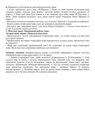 8. Перепишіть, розставляючи пропущені розділові знаки.
1. Слово прихисток і душі і духу. (П.Мовчан). 2. Мова є не лише засобом спілкування вона
олюднює шліфує людську душу формує світогляд робить людину істотою духовною. (З
підруч.) 3. Мово щоб душа була живою в устах нащадків будь повік жива! (Н.Нікуліна). 4.
Мова жива схованка людського духу писав класик нашої літератури Панас Мирний. (З
підруч.)
- Витлумачте лексичне значення слів душа, дух, духовний. Звіртеся із Тлумачним словничком.
- Назвіть норми літературної мови, яких ви дотримали, виконуючи вправу.
- Висловіть своє міркування щодо слів поета Бориса Олійника: « І тільки Слово береже в
основі безсмертя української душі».
V. Підсумок уроку. Оцінювання роботи учнів.
Інтерактивна вправа «Підведемо підсумки».
- Прокоментуйте вислів: «Дотримання літературних норм – не тільки ознака, а й обов’язок
культурної людини».
- Проаналізуйте, які норми літературної мови порушуються, на вашу думку, найчастіше? Чим
це пояснити?
- Який ваш улюблений україномовний сайт? Чи дотримано на ньому норм літературної
мови? Наскільки таке дотримання необхідне для Інтернету?
Домашнє завдання. Використовуючи подану в реченнях інформацію, складіть пам’ятку
«Дотримуй норм літературної мови!» (із 5-6 порад).
1. Норми літературної мови треба засвоїти й дотримуватися їх. (О.Пономарів). 2. Умiй
слухати себе та iнших з погляду нормативностi. Будь вдячний тому, хто виправляє твої
мовленнєвi помилки. Свої ж зауваження, поради та рекомендацiї iншим роби тактовно,
делiкатно. (В.Іванишин, Я.Радевич-Винницький). 4. Під час читання художньої літератури
мова вивчається підсвідомо, без виконання вправ і вивчення правил. (З журналу
«Однокласник»). 5. Потрібно завжди мати під рукою мовні словники, у яких можна знайти
відповідь на те чи інше питання. (Зі словника-довідника).
 