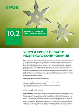 УСЛУГИ КРОК В ОБЛАСТИ
РЕЗЕРВНОГО КОПИРОВАНИЯ
КРОК предлагает своим заказчикам различные решения по созданию систем резервно-
го копирования в зависимости от объема и типа данных, а также сложности и геогра-
фии инфраструктуры. Это может быть как традиционная система резервного копиро-
вания, развернутая на мощностях заказчика, так и организация хранения резервных
копий в облаке КРОК, т. е. в формате услуги «бэкап как сервис» (Backup-as-a-Service,
BaaS). Последний вариант позволяет существенно сэкономить время на развертывание
резервного копирования, а также не требует покупки отдельных хранилищ под резер-
вируемые данные. Наличие актуальной и целостной резервной копии позволяет гаран-
тировать сохранность и оперативное восстановление корпоративных данных в случае
их повреждения или разрушения.
Преимущества резервного копирования:
•	 минимизация рисков, связанных с порчей или потерей информации;
•	 гарантия комплексной защиты данных;
•	 снижение влияния техногенных сбоев и человеческих ошибок;
•	 быстрое восстановление данных.
Veritas BackupExec и NetBackup
Veritas NetBackup представляет собой программное обеспечение для резервного копи-
рования и восстановления данных в средних и крупных инфраструктурах. За счет спе-
циализированных агентов поддерживает разнообразные операционные системы, базы
данных и приложения с возможностью восстановления отдельных объектов без допол-
нительных операций. Основными пользователями Veritas NetBackup являются корпора-
тивные дата-центры с гетерогенной средой (Unix, Linux, Windows) и большими объема-
ми данных. Veritas NetBackup является единым решением для резервного копирования
как виртуальных, так и физических сред, в том числе территориально распределенных.
БИЗНЕС-ПРИЛОЖЕНИЯ
10.2
ИНФРАСТРУКТУРНЫЕ
ПРОГРАММНЫЕ РЕШЕНИЯ
 