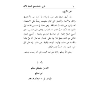 6‫ثالث‬ ‫الميت‬ ‫يتبع‬ ‫حديث‬ ‫شرح‬
‫العشر‬ ‫الوصايا‬‫آ‬ :‫الكريم‬ ‫أخي‬
‫األحاديث‬ ‫من‬ ‫حتويه‬ ‫ملا‬ ‫الرسالة؛‬ ‫هذه‬ ‫نشر‬ ‫إعادة‬ ‫أيت‬‫ر‬ ‫وقد‬
‫االستعداد‬ ‫على‬ ُّ‫وحتث‬ ،‫باملوت‬ ‫تذكر‬ ‫اليت‬ ‫األشعار‬‫و‬ ‫األخبار‬‫و‬ ‫اآلثار‬‫و‬
‫إىل‬ ‫احلاجة‬ ‫مسيس‬ ‫يف‬ ‫ا‬ً‫مجيع‬ ‫وحنن‬ .‫الصاحلة‬ ‫األعمال‬ ‫من‬ ‫التزود‬‫و‬ ،‫له‬
‫الدنيا‬ ُّ‫حب‬ ‫متكن‬ ‫فقد‬ ،‫ذلك‬‫حىت‬ ،‫النفوس‬ ‫على‬ ‫وطغى‬ ،‫القلوب‬ ‫من‬
ُ‫الفطن‬ ‫أصبح‬‫و‬ ،‫الدينار‬‫و‬ ‫الدارهم‬ ُ‫صاحب‬ ‫هو‬ ‫ار‬‫و‬‫املغ‬ ُ‫البطل‬ ‫أصبح‬
‫علينا‬ َّ‫مين‬ ‫أن‬ ‫تعاىل‬ ‫اهلل‬ ‫فنسأل‬ .‫يتقي‬ ‫وال‬ ‫املال‬ ُ‫جيمع‬ ‫الذي‬ ‫هو‬ ‫الذكي‬
ِّ‫كل‬ ‫على‬ ‫إنه‬ ،‫عقابه‬ ‫من‬ ‫اخلوف‬‫و‬ ،‫ابه‬‫و‬‫لث‬ ‫الرجاء‬‫و‬ ،‫جنابه‬ ‫من‬ ‫باخلشية‬
‫كيل‬‫الو‬ ‫ونعم‬ ‫ا‬ُ‫حسبن‬ ‫وهو‬ ،‫قدير‬ ‫شيء‬.
.‫وسلم‬ ‫وصحبه‬ ‫آله‬ ‫وعلى‬ ‫حممد‬ ‫نبينا‬ ‫على‬ ‫وبارك‬ ‫وسلم‬ ‫اهلل‬ ‫وصلى‬
/‫كتب‬‫و‬
‫سالم‬ ‫مصطفى‬ ‫بن‬ ‫خالد‬
‫صالح‬ ‫أبو‬
‫في‬ ‫الرياض‬02/6/4141‫ه‬
 