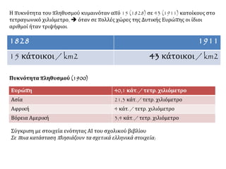 Η πυκνότητα του πληθυσμού κυμαινόταν από 15 (1828) σε 43 (1911) κατοίκους στο
τετραγωνικό χιλιόμετρο,  όταν σε πολλές χώρες της Δυτικής Ευρώπης οι ίδιοι
αριθμοί ήταν τριψήφιοι.
1828 1911
15 κάτοικοι / km2 43 κάτοικοι / km2
Πυκνότητα πληθυσμού (1900)
Σύγκριση με στοιχεία ενότητας ΑΙ του σχολικού βιβλίου
Σε ποια κατάσταση πλησιάζουν τα σχετικά ελληνικά στοιχεία;
Ευρώπη 40,1 κάτ. / τετρ. χιλιόμετρο
Ασία 21,3 κάτ. / τετρ. χιλιόμετρο
Αφρική 4 κάτ. / τετρ. χιλιόμετρο
Βόρεια Αμερική 3,4 κάτ. / τετρ. χιλιόμετρο
 