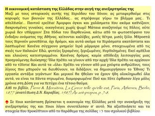 Η οικονομική κατάσταση της Ελλάδας στην αυγή της ανεξαρτησίας της
Μαζί με τους ιστορικούς αυτής της περιόδου του πόνου, ας μεταφερθούμε στις
κορυφές των βουνών της Ελλάδας... ας στρέψουμε γύρω το βλέμμα μας... Τι
απελπισία!... Παντού ερείπια! Άμορφοι όγκοι και χαλάσματα που ακόμα καπνίζουν,
δακρυσμένες γυναίκες, οικογένειες χωρίς ψωμί! Μάταια αναζητούμε τις πόλεις, ούτε
χωριά δεν υπάρχουν! Στα πόδια του Παρθενώνα, κάτω από το φωτοστέφανο του
ένδοξου ονόματος της Αθήνας, κείτονται καλύβες, μισές πέτρα, μισές ξύλο. Μπροστά
τους περνούν μονοπάτια, όχι δρόμοι, και αυτά ακόμα τα περάσματα ακατάστατα και
λασπωμένα! Κανένα σύγχρονο μνημείο! Ιερά μάρμαρα μόνο, στοιχειωμένα από τις σκιές
των παλαιών! Εδώ, φυτείες ξεραμένες, ξεριζωμένες, πυρπολημένες. Εκεί αμπέλια και
ελαιώνες κατεστραμμένοι. Κανένας δρόμος, καμία απόδειξη λειτουργίας μιας
προηγούμενης διοίκησης! Όλα πρέπει να γίνουν από την αρχή! Όλα πρέπει να αρχίσουν
από το τίποτα! Και αυτά τα «όλα» πρέπει να γίνουν από μια χούφτα ανθρώπους, τους
λίγους που μπορούν να διευθύνουν, να διδάξουν, να δημιουργήσουν το Έθνος! Τι
εργασία αντάξια γιγάντων! Και μερικοί θα ήθελαν να έχουν ήδη ολοκληρωθεί όλα αυτά,
να είναι τα πάντα στρωμένα, διαμορφωμένα! Πού και πότε έφθασαν λίγα μόλις χρόνια
στη Δύση για να πετύχει ένα τέτοιο θαύμα;
Από το βιβλίο, Pierre Α. Moraitinis, La Grece telle qu'elle est, Paris, Athenes, Berlin,
1877 (ανατύπωση Δ.Ν. Καραβίας, 1987) Av ant-propos, p. 7-8.
Σε ποια κατάσταση βρίσκεται η οικονομία της Ελλάδας μετά την ανακήρυξη της
ανεξαρτησίας της και ποιοι λόγοι συνετέλεσαν σ’ αυτό; Να αξιοποιήσετε και τα στοιχεία
που προκύπτουν από το παράθεμα.
 