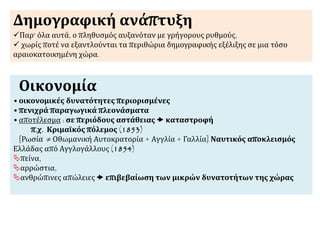 Δημογραφική ανάπτυξη
Παρ' όλα αυτά, ο πληθυσμός αυξανόταν με γρήγορους ρυθμούς,
 χωρίς ποτέ να εξαντλούνται τα περιθώρια δημογραφικής εξέλιξης σε μια τόσο
αραιοκατοικημένη χώρα.
Οικονομία
•οικονομικές δυνατότητες περιορισμένες
•πενιχρά παραγωγικά πλεονάσματα
•αποτέλεσμα : σε περιόδους αστάθειας  καταστροφή
π.χ. Κριμαϊκός πόλεμος (1853)
[Ρωσία  Οθωμανική Αυτοκρατορία + Αγγλία + Γαλλία] Ναυτικός αποκλεισμός
Ελλάδας από Αγγλογάλλους (1854)
πείνα,
αρρώστια,
ανθρώπινες απώλειες  επιβεβαίωση των μικρών δυνατοτήτων της χώρας
 
