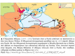 ▲ Ο Κριμαϊκός πόλεμος (1854 –1856) ξεκίνησε όταν η Ρωσία απαίτησε να προστατεύει η
ίδια τους Άγιους Τόπους. Η Οθωμανική Αυτοκρατορία αρνήθηκε και το 1853 κήρυξε πόλεμο
στη Ρωσία. Με την Οθωμανική Αυτοκρατορία συμμάχησαν η Μεγάλη Βρετανία και η Γαλλία,
που ήθελαν να σταματήσουν την επεκτατική πολιτική της Ρωσίας. Έτσι, έστειλαν στρατό
στην Κριμαία, στη Μαύρη Θάλασσα. Ο πόλεμος τέλειωσε όταν η Ρωσία, που νικήθηκε,
υπέγραψε συνθήκη ειρήνης το Μάρτιο του1856.
Πηγή: http://museduc.gr/docs/Istoria/C/065-084_C_GYM_KEF_04.pdf
 