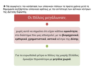  Να συγκρίνετε την κατάσταση των ελληνικών πόλεων τα πρώτα χρόνια μετά τη
δημιουργία ανεξάρτητου ελληνικού κράτους με την αντίστοιχη των αστικών κέντρων
της Δυτικής Ευρώπης.
Οι πόλεις μεγάλωναν,
χωρίς αυτό να σημαίνει ότι είχαν κάποια ομοιότητα,
στο διάστημα που μας απασχολεί, με τα βιομηχανικά,
εμπορικά, χρηματιστικά, αστικά κέντρα της Δύσης.
Για τα ευρωπαϊκά μέτρα οι πόλεις της μικρής Ελλάδας
έμοιαζαν περισσότερο με μεγάλα χωριά.
 