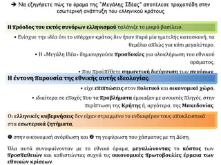 Χρειάστηκε να
δυσκολέψουν
γι'αυτούςοι
οικονομικέςκαι
πολιτικέςσυνθήκες,
προςτο τέλος
κυρίως του
19ου αιώνα,
για να
ανακαλύψουν τη
σημασία που
είχε η φτωχή
τους πατρίδα.
Ελλάδα ως
καταφύγιο και πεδίο
οικονομικών
δραστηριοτήτων
 το μικρό
ελληνικό
βασίλειο ήτανγια
πολλάχρόνιαμιακακή
ανάμνησημάλλον,
έναςφτωχόςκαιίσως
ανεπρόκοπος
συγγενής.
 Οι δικές τους
επιτυχίες φάνταζαν
ολότελαξένεςσε
σύγκρισημετη
στασιμότητακαιτην
ένδειατηςμικρής
Ελλάδας.
Για τους Έλληνες
τωνπεριοχώναυτών:
υπήρχαν και
αναπτύσσονταν
από:
 την
Ουκρανία ως το
Σουδάν,
 από το
Δούναβη ως τον
Καύκασο και
 από τη
Σμύρνη ως την
Κιλικία.
Έλληνες, ελληνικά
κεφάλαια και πλούτος
πνευματικά,
οικονομικά,
παραγωγικά,
υπήρχαν έξω από
τα σύνορά της, τα
οποία πολλές
φορές
κυριαρχούσαν
στο χώρο τους
αλλά και σε
ευρύτερες
περιοχές.
Ισχυρά κέντρα
ελληνισμού
Αναφερθείτε στις παραγωγικές δυνάμεις έξω από την Ελλάδα.
Επιπλέον, η χώρα ανταγωνιζόταν τον εαυτό της.
 