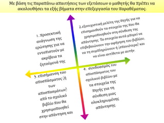 Κατά τη βαθμολόγηση απαντήσεων σε ερωτήσεις που απαιτούν επεξεργασία ιστορικού
υλικού (παραθεμάτων, εικόνων, διαγραμμάτων, χαρτών κτλ.) αξιολογείται, ανάλογα με τη
συγκεκριμένη κατά περίπτωση διατύπωση της ερώτησης, η ικανότητα του μαθητή:
Να περιορίζει αυστηρά την απάντησή του σε όσα ζητεί η ερώτηση και να μην
επεκτείνεται σε γενικόλογο συνολικό σχολιασμό ή παρουσίαση του
περιεχομένου της "πηγής".
Να αντιλαμβάνεται την ακριβή σημασία των ιστορικών όρων που περιέχει η "πηγή".
Να εντοπίζει τη ζητούμενη πληροφορία και να τη συγκρίνει με την αντίστοιχη
πληροφορία του σχολικού βιβλίου ή άλλης "πηγής" που του δίνεται προς εξέταση.
Να εντοπίζει τις ομοιότητες και τις διαφορές αφενός ανάμεσα στο περιεχόμενο και
αφετέρου ανάμεσα στην οπτική δύο ή περισσοτέρων "πηγών".
Να αναγνωρίζει το είδος της "πηγής" και να εντάσσει την πληροφορία της "πηγής" στα
γενικότερα ιστορικά της συμφραζόμενα.
Να συνοψίζει επιγραμματικά τις πληροφορίες που του ζητούνται.
Να συμπληρώνει, να υποστηρίζει ή να αντικρούει την επιχειρηματολογία της "πηγής"
με βάση τις ιστορικές του γνώσεις.
Να συνθέτει το περιεχόμενο δύο ή περισσοτέρων "πηγών".
 