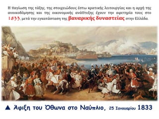 Η παγίωση της τάξης, της στοιχειώδους έστω κρατικής λειτουργίας και η αρχή της
ανοικοδόμησης και της οικονομικής ανάπτυξης έχουν την αφετηρία τους στο
1833, μετά την εγκατάσταση της βαυαρικής δυναστείας στην Ελλάδα.
 Άφιξη του Όθωνα στο Ναύπλιο, 25 Ιανουαρίου 1833
 