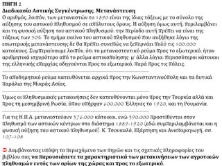 1ο ΘΕΜΑ ΠΗΓΗ 1
Αγροτική Έξοδος Οι χωρικοί της Ρούμελης, της Ηπείρου, του ανατολικού Μωρηά, όλο και
πολυπληθέστεροι, εγκαταλείπουν το χωριό και καταφεύγουν στις πόλεις· στην Αθήνα ο
πληθυσμός, όπως θα δούμε, δεκαπλασιάζεται μέσα σε ογδόντα χρόνια, από τα 1830 ως τα 1909.
Όπως η ζήτηση για τα αδύνατά τους χωράφια είναι μηδαμινή, συχνά μη καταφέρνοντας να
ρευστοποιήσουν την αγροτική περιουσία τους, οι οικογένειες χωρίζονται, τα γυναικόπαιδα
παραμένουν στο χωριό, ενώ τα αρσενικά μέλη καταφεύγουν για εργασία στις πόλεις και
επιστρέφουν μόνο το θέρος και την εποχή της σποράς. Για μια μεταβατική περίοδο που βαστάει
κάποτε ολόκληρη γενιά, ο εργάτης ή ο οικιακός υπηρέτης στην Αθήνα ζει ακόμα με το ψωμοτύρι
που του στέλνει το χωριό, εξακολουθεί ακόμα να στηρίζεται στο χωριό· η προλεταριοποίηση της
οικονομικής αλλά και της ιδεολογικής ύπαρξης του μετατίθεται έτσι για δεκαετίες ολόκληρες ...
Κ. Μοσκώφ, Εισαγωγικά στην Ιστορία του Κινήματος της Εργατικής Τάξης. Η διαμόρφωση της
εθνικής και κοινωνικής συνείδησης στην Ελλάδα, εκδ. Καστανιώτη, Αθήνα 1988, σσ. 122-123
ΠΗΓΗ 2
Διαδικασία Αστικής Συγκέντρωσης. Μετανάστευση
Είναι αλήθεια πως ο σχηματισμός των ελληνικών πόλεων (που στην ουσία ήταν ανύπαρκτες την
εποχή που δημιουργήθηκε το ελεύθερο βασίλειο), προκύπτει βασικά από τη συρροή των
αγροτών στα αστικά κέντρα. Όμως σ’ ολόκληρο το 19ο αιώνα είναι εντελώς αδύνατο να
δώσουμε ακριβείς αριθμούς. Αποκαλυπτικό όμως είναι το γεγονός, ότι το 1890 ενώ το σύνολο
του αυστηρά αστικού πληθυσμού της χώρας, που περιλαμβάνει τα είκοσι τρία σημαντικότερα
αστικά κέντρα, φτάνει τις 404.000 (από τις οποίες οι 190.000 αντιπροσωπεύουν το συνολικό
ποσό αύξησης των κατοίκων των πόλεων από το 1853, ο αριθμός των ανθρώπων που είχαν
γεννηθεί στην Ελλάδα και κατοικούσαν στο εξωτερικό έφτασε σε 180.000. ΣΥΝΕΧΕΙΑ
 