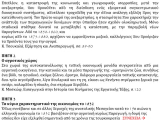 2Ο ΘΕΜΑ ΠΗΓΗ 1
Όψεις της ελληνικής κοινωνίας και οικονομίας στα πρώτα μετεπαναστατικά χρόνια
Στην πραγματικότητα, την εποχή της ανακήρυξης της ανεξαρτησίας, η πλειοψηφία του
αγροτικού πληθυσμού ζούσε σ’ ένα καθεστώς κλειστής οικονομίας. Άλλωστε, η κατάσταση
αυτή μεταβλήθηκε μόνο σταδιακά. Ο Τίρς (Thiersch) έγραφε το 1830: «Τα ρούχα της φαμελιάς
γίνονται στο σπίτι χωρίς καμιά ξένη βοήθεια. Ο χωρικός ετοιμάζει ακόμα και το πετσί που
φτιάνει παπούτσια, που τα δένουν ακόμα με τον τρόπο των αρχαίων, ενώ η γυναίκα του και οι
κόρες του γνέθουν με το αδράχτι και υφαίνουν το βαμπάκι και το μαλλί, απ’ τα οποία
φτιάχνουν κάθε είδους ρούχα. Για τη δουλειά που ο χωρικός δεν μπορεί να την κάνει μοναχός,
όπως και για τους φόρους που πρέπει να πληρώσει στο κράτος, τα καταφέρνει με ένα μέρος
των προϊόντων του: ο σιδεράς που του φτιάχνει το υνί του αλετριού του και τα άλλα εργαλεία
τα γεωργικά, ο ιδιοκτήτης των αλόγων που του αλωνίζουν το στάρι του, ο παπάς που βαφτίζει
τα παιδιά του και ευλογεί τους καρπούς του, παίρνουν ο καθένας από τα προϊόντα αυτά ένα
μέρος συμφωνημένο προκαταβολικά. Όσο για το κράτος, πρέπει να πληρώσει τη δεκάτη, για
όλα του τα προϊόντα, είτε σε στάρι, είτε σε καπνά, είτε σε βαμπάκι. («Η παρούσα κατάσταση της
Ελλάδος και τα μέσα για να επιτευχθεί η ανοικοδόμησή της. – Η Ελλάδα του Όθωνα», Αθήνα
1972, σσ. 302-303, εκδ. Λιψίας 1833, τομ. 1). Είκοσι χρόνια αργότερα, ο Αμπού διαπιστώνει
παρόμοια γεγονότα: «Το νόμισμα είναι είδος τόσο σπάνιο στην ύπαιθρο, που δεν έχει κανείς
παρά να συμβιβαστεί μ’ αυτό τον τρόπο είσπραξης (σε είδος)».
Μάλιστα, μέχρι τα μέσα του 19ου αιώνα, παρατηρείται μια επαναστροφή της ελληνικής
υπαίθρου προς μια αυτοκατανάλωση εντονότερη από εκείνη του δεύτερου μισού του 18ου
αιώνα. Η παρακμή των πρώτων βιομηχανικών και βιοτεχνικών μονάδων, που αφανίζονται από
τον ανταγωνισμό της δυτικής βιομηχανίας, κι αργότερα οι λεηλασίες που έγιναν στην
επανάσταση, ανάτρεψαν τις τάσεις που είχαν εκδηλωθεί πριν το 1820. ΣΥΝΕΧΕΙΑ 
 