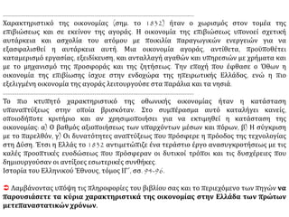 Επιπλέον, η καταστροφή της κοινωνικής και γεωγραφικής ισορροπίας, μετά την ανεξαρτησία,
που προκύπτει από τη διείσδυση ενός εξαιρετικά συγκεντρωτικού διοικητικού συστήματος,
αποτέλεσε τροχοπέδη για την όποια ανάλογη εξέλιξη προς την κατεύθυνση αυτή. Τον πρώτο
καιρό της ανεξαρτησίας, η στασιμότητα που χαρακτήριζε την ανάπτυξη των παραγωγικών
δυνάμεων στην ύπαιθρο ήταν σχεδόν ολοκληρωτική. Μόνο σταδιακά στάθηκε δυνατό να
μεταβληθεί η κατάσταση, με την παρεμβολή νέων παραγόντων. Από το 1850-1860, και
κυρίως από το 1875-1880, αρχίζουν να εμφανίζονται μαζικά, καλλιέργειες που προόριζαν τα
προϊόντα τους για την αγορά.
Κ. Τσουκαλά, Εξάρτηση και Αναπαραγωγή, σσ. 89-90
ΠΗΓΗ 2
Ο αγροτικός χώρος
Στα χωριά της αυτοκατανάλωσης η τυπική οικονομική μονάδα συγκροτείται από μια αγροτική
οικογένεια, την κατοικία και τα μέσα παραγωγής της –αροτριώντα ζώα, συνήθως ένα βόδι, το
ησιοδικό, ακόμα ξύλινο, άροτρο, διάφορα μικροεργαλεία τοπικής κατασκευής, δυο-τρία
αιγοπρόβατα, λίγα πουλερικά και τη γη, είκοσι ως πενήντα στρέμματα ξερικά για σιτάρι,
καλαμπόκι ή σίκαλη, ένα στρέμμα περιβόλι.
Κ. Μοσκώφ, Εισαγωγικά στην Ιστορία του Κινήματος της Εργατικής Τάξης, σ.120
ΠΗΓΗ 3
Τα κύρια χαρακτηριστικά της οικονομίας το 1832
Όπως συνέβαινε και σε άλλες περιοχές της ανατολικής Μεσογείου κατά το 19ο αιώνα η
ελληνική οικονομία το 1832 βασιζόταν στην αγροτική κυρίως παραγωγή, η δομή της οποίας
δεν είχε εξελιχθεί σημαντικά από τα χρόνια της τουρκοκρατία ΣΥΝΕΧΕΙΑ 
 