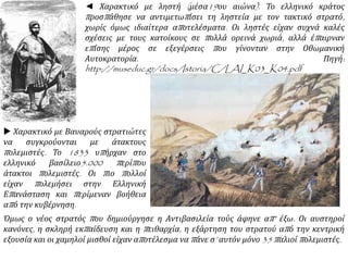  Χαρακτικό με Βαυαρούς στρατιώτες
να συγκρούονται με άτακτους
πολεμιστές. Το 1833 υπήρχαν στο
ελληνικό βασίλειο5.000 περίπου
άτακτοι πολεμιστές. Οι πιο πολλοί
είχαν πολεμήσει στην Ελληνική
Επανάσταση και περίμεναν βοήθεια
από την κυβέρνηση.
◄ Χαρακτικό με ληστή (μέσα19ου αιώνα). Το ελληνικό κράτος
προσπάθησε να αντιμετωπίσει τη ληστεία με τον τακτικό στρατό,
χωρίς όμως ιδιαίτερα αποτελέσματα. Οι ληστές είχαν συχνά καλές
σχέσεις με τους κατοίκους σε πολλά ορεινά χωριά, αλλά έπαιρναν
επίσης μέρος σε εξεγέρσεις που γίνονταν στην Οθωμανική
Αυτοκρατορία. Πηγή:
http://museduc.gr/docs/Istoria/C/LAI_K03_K04.pdf
Όμως ο νέος στρατός που δημιούργησε η Αντιβασιλεία τούς άφηνε απ’ έξω. Οι αυστηροί
κανόνες, η σκληρή εκπαίδευση και η πειθαρχία, η εξάρτηση του στρατού από την κεντρική
εξουσία και οι χαμηλοί μισθοί είχαν αποτέλεσμα να πάνε σ’ αυτόν μόνο 35 παλιοί πολεμιστές.
 