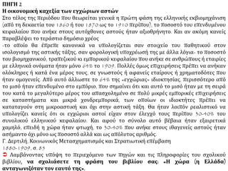 3Ο ΘΕΜΑ ΠΗΓΗ 1
Η οικονομική δύναμη των Ελλήνων της Διασποράς
Οι Έλληνες αποτελούσαν (σημ.: στην Οθωμανική αυτοκρατορία) την απόλυτη πλειοψηφία των
χρηματιστικών και εμπορικών επαγγελμάτων, τουλάχιστον σ’ όσες περιοχές ήταν πρόσφορες για
τη διείσδυση του ευρωπαϊκού καπιταλισμού, και αποτελούσαν το 30 με 60% του αστικού
πληθυσμού των σημαντικότερων εμπορικών κέντρων της αυτοκρατορίας, στο τέλος του Πρώτου
Παγκοσμίου πολέμου. Είχαν τις μισές βιομηχανικές επιχειρήσεις δικές τους, και έλεγχαν ένα
μεγάλο τμήμα του εξωτερικού εμπορίου...
Παρόμοια κατάσταση επικρατεί στην Αίγυπτο, στο δεύτερο κατά σειρά κέντρο της διαμόρφωσης
του ελληνισμού του εξωτερικού ... Όπως και στην Οθωμανική Τουρκία, το εξωτερικό εμπόριο ήταν
εκείνο που, κυρίως, συγκέντρωσε την προσοχή των Ελλήνων επιχειρηματιών: ιδιαίτερα η
εξαγωγή βαμβακιού αντιπροσώπευε 60 με 80% του συνόλου των εξαγωγών και από πολύ νωρίς
ελέγχονταν από ελληνικές εταιρίες ... Το 1850 ο οίκος «Κασσαβέτη» (με κεφάλαιο 5 εκατομμύρια
φράγκα), κυριαρχούσε στο εμπόριο της Άνω Αιγύπτου απασχολώντας 1.000 υπαλλήλους, και το
1854 απέκτησε το μονοπώλιο της οργάνωσης της ποταμοπλοίας του Νείλου. Το 1858-59 ο οίκος
«Νικολόπουλος» ... «συγκέντρωνε» όλα τα προϊόντα της περιοχής της Άνω Αιγύπτου... Έλληνες
είχαν σημαντικό ρόλο και στις «ανώτατες σφαίρες των χρηματιστηρίων και τραπεζιτικών
δραστηριοτήτων... Από τις 100.000 ιδρυτικές μετοχές της «National Bank» που ήταν άμεσα
συνδεδεμένη με το μεγάλο βρετανικό κεφάλαιο και απόκτησε και το εκδοτικό προνόμιο οι 25.000
ανήκαν στον (Έλληνα) Σαλβάγο... Η συμβολή της ελληνικής εμπορικής αστικής τάξης υπήρξε
σημαντική στα λιμάνια της Μαύρης Θάλασσας και της Αζοφικής.... Το ελληνικό ναυτικό
κυριαρχούσε στα λιμάνια του Δούναβη μέχρι και τον 20ο αιώνα. Οι Έλληνες αντιπροσώπευαν την
απόλυτη πλειοψηφία των εμπόρων στα λιμάνια της Μαύρης Θάλασσας και τον Κάτω Δούναβη. Κ.
Τσουκαλά, Εξάρτηση και αναπαραγωγή, σσ. 312, 313, 316, 320, 324
 