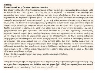 ΠΗΓΗ 2
Η οικονομική καχεξία των εγχώριων αστών
Στο τέλος της περιόδου που θεωρείται γενικά η πρώτη φάση της ελληνικής εκβιομηχάνιση (από
τη δεκαετία του 1860 ή του 1870 ως το 1910 περίπου), το ποσοστό του επενδυμένου
κεφαλαίου που ανήκε στους αυτόχθονες αστούς ήταν αξιοθρήνητο. Και αν ακόμη κανείς
παραβλέψει το τεράστιο δημόσιο χρέος -το οποίο θα έπρεπε κανονικά να υπολογίζεται σαν
στοιχείο του παθητικού στον ισολογισμό της αστικής τάξης, σαν φορολογική υποχρέωσή της με
άλλα λόγια- το ποσοστό του βιομηχανικού, τραπεζικού κι εμπορικού κεφαλαίου που ανήκε σε
ανθρώπους ή εταιρίες με ελληνικά ονόματα ήταν μόνο 64% το 1909. Πολλές όμως επιχειρήσεις
πρέπει να ανήκαν ολόκληρες ή κατά ένα μέρος τους, σε γνωστούς ή αφανείς εταίρους ή
χρηματοδότες που ήταν ομογενείς. Από αυτό άλλωστε το 64% της «εγχώριας» ιδιοκτησίας,
περισσότερο από το μισό ήταν επενδυμένο στο εμπόριο, που σημαίνει ότι και αυτό το μισό ήταν
με τη σειρά του κατά το μεγαλύτερο μέρος του απασχολημένο σε πολύ μικρές εμπορικές
επιχειρήσεις σε καταστήματα και μικρά χονδρεμπορικά, των οποίων οι ιδιοκτήτες πρέπει να
καταταγούν στη μικροαστική και όχι στην αστική τάξη. Θα ήταν λοιπόν ρεαλιστικό να
υπολογίζει κανείς ότι οι εγχώριοι αστοί είχαν στον έλεγχό τους περίπου 30-40% του συνολικού
ελληνικού κεφαλαίου. Και αφού το σύνολο αυτό βέβαια ήταν εξαιρετικά χαμηλό, επειδή η χώρα
ήταν φτωχή, το 30-40% που ανήκε στους ιθαγενείς αστούς ήταν ασήμαντο όχι μόνο ως ποσοστό
αλλά και ως απόλυτος αριθμός.
Γ. Δερτιλή, Κοινωνικός Μετασχηματισμός και Στρατιωτική επέμβαση
1880-1909, σ. 85
Λαμβάνοντας υπόψη το περιεχόμενο των πηγών και τις πληροφορίες του σχολικού βιβλίου,
να σχολιάσετε τη φράση του βιβλίου σας: «Η χώρα (η Ελλάδα) ανταγωνιζόταν τον εαυτό
της». Από: http://www.kee.gr/html/themata.php?&ID=125
 