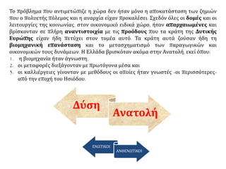 Το πρόβλημα που αντιμετώπιζε η χώρα δεν ήταν μόνο η αποκατάσταση των ζημιών
που ο πολυετής πόλεμος και η αναρχία είχαν προκαλέσει. Σχεδόν όλες οι δομές και οι
λειτουργίες της κοινωνίας, στον οικονομικό ειδικά χώρο, ήταν απαρχαιωμένες και
βρίσκονταν σε πλήρη αναντιστοιχία με τις προόδους που τα κράτη της Δυτικής
Ευρώπης είχαν ήδη πετύχει στον τομέα αυτό. Τα κράτη αυτά ζούσαν ήδη τη
βιομηχανική επανάσταση και το μετασχηματισμό των παραγωγικών και
οικονομικών τους δυνάμεων. Η Ελλάδα βρισκόταν ακόμα στην Ανατολή, εκεί όπου:
1. η βιομηχανία ήταν άγνωστη,
2. οι μεταφορές διεξάγονταν με πρωτόγονα μέσα και
3. οι καλλιέργειες γίνονταν με μεθόδους οι οποίες ήταν γνωστές -οι περισσότερες-
από την εποχή του Ησιόδου.
Δύση
Ανατολή
ΕΝΩΤΙΚΟΙ
ΑΝΘΕΝΩΤΙΚΟΙ
 
