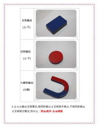 方形磁鐵
(上-下)
圓形磁鐵
(上-下)
馬蹄形磁鐵
(兩端)
4.當兩個磁鐵互相靠近,相同的磁極會互相排斥推開,不相同的磁極
會互相吸引黏住;所以說：同極相斥-異極相吸
 