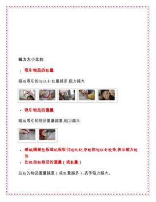 磁力大小比較
 吸引物品的數量
磁鐵吸引的迴紋針數量越多,磁力越大
 吸引物品的重量
磁鐵吸引的物品重量越重,磁力越大
 磁鐵隔著墊板或紙板吸引迴紋針,帶動的迴紋針較多,表示磁力較
強
 比較拉動物品的重量（或數量）
拉動的物品重量越重（或數量越多）,表示磁力越大。
 