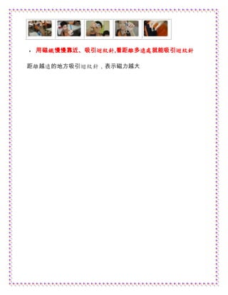  用磁鐵慢慢靠近、吸引迴紋針,看距離多遠處就能吸引迴紋針
距離越遠的地方吸引迴紋針，表示磁力越大
 