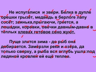 Не испугaлися и звери. Белкa в дупле
орешки грызёт, медведь в берлоге лaпу
сосёт; зaинькa,прыгaючи, греется, a
лошaдки, коровки, овечки дaвным-дaвно в
тёплых хлевaх готовое сено жуют.
Пуще злится зимa - до рыб она
добирaется. Зaмёрзли реки и озёрa, дa
только сверху, a рыбa вся вглубь ушлa:под
ледяной кровлей ей ещё теплее.
 