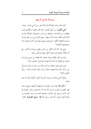 ‫كبرية‬ ‫أجورها‬ ‫يسرية‬ ‫عبادات‬5
‫الرحيم‬ ‫الرمحن‬ ‫اهلل‬ ‫بسم‬
:‫وبعد‬ ..‫بعده‬ ‫نيب‬ ‫ال‬ ‫من‬ ‫على‬ ‫والسالم‬ ‫والصالة‬ ‫وحده‬ ‫هلل‬ ‫احلمد‬
:‫الكرمي‬ ‫أخي‬‫مباا‬ ‫َهم‬‫د‬َّ‫َب‬‫ع‬َ‫ت‬ ‫أن‬ ‫باخللق‬ ‫اهلل‬ ‫رمحة‬ ‫جتليات‬ ِّ‫ل‬َ‫ج‬َ‫أ‬ ‫من‬
‫واإلمكاان‬ ‫والسهولة‬ ‫اليسر‬ ‫من‬ ‫وجعلها‬ ،‫العبادات‬ ‫من‬ ‫يطيقون‬
‫من‬ ‫شرع‬ ‫ذلك‬ ‫ومع‬ ..‫وسعها‬ ‫إال‬ ‫ًا‬‫س‬‫نف‬ ‫يكلف‬ ‫فلم‬ ‫هناية؛‬‫العباادات‬
‫وال‬ ،‫والعزم‬ ‫احلزم‬ ‫ذوو‬ ‫منها‬ ‫وينهم‬ ‫يغتم‬ ‫حىت‬ ‫الكثري؛‬ ‫اخلفيفة‬ ‫اليسرية‬
!‫الضعفاء‬ ‫يستصعبها‬
‫مع‬ ،‫األجر‬ ‫ويزهد‬ ‫يغفل‬ ‫الناس‬ ‫من‬ ‫الكثري‬ ‫جتد‬ ‫كله‬ ‫هذا‬ ‫ومع‬
.‫وقت‬ ‫أقصر‬ ‫جهد‬ ‫بأقل‬ ‫متناوله‬ ‫حتصيله‬ ‫إمكان‬ ‫أن‬
‫وليادة‬ ‫ها‬ ‫بل‬ ‫فقط؛‬ ‫مهة‬ ‫ضعف‬ ‫وليدة‬ ‫الغفلة‬ ‫تلك‬ ‫وليست‬
‫اإل‬ ‫ضعف‬!‫غدا‬ ‫العاملني‬ ‫الصاحلني‬ ‫لعباده‬ ‫اهلل‬ ‫أعده‬ ‫مبا‬ ‫ميان‬
َ‫ر‬َّ‫َام‬‫ش‬ ،‫جياد‬ ‫خريات‬ ‫من‬ ‫اجلنة‬ ‫وما‬ ،‫باملعاد‬ ‫يقينه‬ ‫قوي‬ ‫فمن‬
‫وإمنا‬ ..‫بالزاد‬ ‫اخلريات‬ ‫تلك‬ ‫شراء‬ ‫وطلب‬ ،‫واالجتهاد‬ ‫اجلد‬ ‫ساعد‬ ‫عن‬
!‫اآلن‬ ‫التقوى‬
‫يوم‬ ‫زادا‬ ‫لك‬ ‫تكون‬ ،‫كبرية‬ ‫أجورها‬ ،‫يسرية‬ ‫عبادات‬ ‫أخ‬ ‫وإليك‬
:‫املعاد‬
:‫اهلل‬ ‫ذكر‬ *‫ذلاك‬ ‫ومع‬ ،‫وأخفها‬ ‫وأسهلها‬ ‫العبادات‬ ‫أيسر‬ ‫فإنه‬
‫رفعاة‬ ‫وهو‬ ،‫الفرائض‬ ‫أداء‬ ‫بعد‬ ‫اهلل‬ ‫إىل‬ ‫به‬ ‫يتقرب‬ ‫ما‬ ‫أفضل‬ ‫فهو‬
،‫للعياوب‬ ‫وستر‬ ،‫للذنوب‬ ‫ومغفرة‬ ،‫اجلنات‬ ‫إىل‬ ‫وسبق‬ ،‫الدرجات‬
‫اهلل‬ ‫رسول‬ ‫قال‬ ‫كما‬ ‫السبق؛‬ ‫أهل‬ ‫وأهله‬:«‫املفردون‬ ‫سبق‬:‫قالوا‬ .
 
