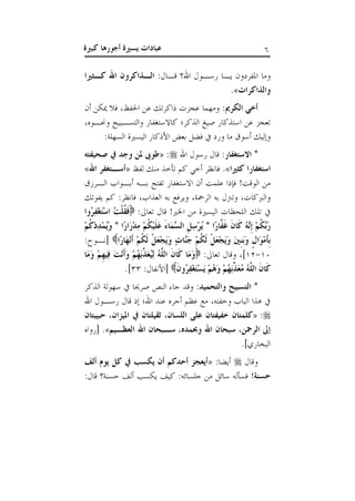 ‫يس‬ ‫عبادات‬‫كبرية‬ ‫أجورها‬ ‫رية‬ 6
:‫قاال‬ ‫اهللق‬ ‫رساول‬ ‫ياا‬ ‫املفردون‬ ‫وما‬‫الذااكر‬‫كذريريا‬ ‫اهلل‬ ‫ون‬
‫والااكرات‬.»
:‫الكرمي‬ ‫أخي‬‫أن‬ ‫ميكن‬ ‫فال‬ ،‫احلفظ‬ ‫عن‬ ‫ذاكرتك‬ ‫عجزت‬ ‫ومهما‬
،‫وواوه‬ ‫والتسابي‬ ‫كاالستغفار‬ ‫الذكر؛‬ ‫صيغ‬ ‫استذكار‬ ‫عن‬ ‫تعجز‬
:‫السهلة‬ ‫اليسرية‬ ‫األذكار‬ ‫بعض‬ ‫فضل‬ ‫ورد‬ ‫ما‬ ‫أسوق‬ ‫وإليك‬
:‫االستغفار‬ *‫اهلل‬ ‫رسول‬ ‫قال‬:«‫صحيفته‬ ‫يف‬ ‫وجد‬ ‫ملن‬ ‫طوىب‬
‫كريريا‬ ‫استغفارا‬.»‫لفظ‬ ‫منك‬ ‫تأخذ‬ ‫كم‬ ‫أخ‬ ‫فانظر‬«‫اهلل‬ ‫أسذتغفر‬»
‫الارزق‬ ‫أباواب‬ ‫باه‬ ‫تفت‬ ‫االستغفار‬ ‫أن‬ ‫علمت‬ ‫فإذا‬ !‫الوقت‬ ‫من‬
‫يفوتك‬ ‫كم‬ :‫فانظر‬ ،‫العذاب‬ ‫به‬ ‫ويرفع‬ ،‫الرمحة‬ ‫به‬ ‫وتزنل‬ ،‫والربكات‬
:‫تعاىل‬ ‫قال‬ !‫اخلري‬ ‫من‬ ‫اليسرية‬ ‫اللحظات‬ ‫تلك‬‫ُوا‬‫ر‬ِ‫ف‬ْ‫غ‬َ‫ت‬ْ‫س‬‫ا‬ ُ‫ت‬ْ‫ل‬ُ‫ق‬َ‫ف‬
* ‫ًا‬‫ر‬‫َّا‬‫َف‬‫غ‬ َ‫ن‬‫َا‬‫ك‬ ُ‫ه‬َّ‫ِن‬‫إ‬ ْ‫م‬ُ‫ك‬َّ‫َب‬‫ر‬ْ‫م‬ُ‫ك‬ْ‫د‬ِ‫د‬ْ‫م‬ُ‫ي‬َ‫و‬ * ‫ًا‬‫ر‬‫َا‬‫ر‬ْ‫د‬ِ‫م‬ ْ‫م‬ُ‫ك‬ْ‫ي‬َ‫ل‬َ‫ع‬ َ‫ء‬‫َا‬‫م‬َّ‫الس‬ ِ‫ل‬ِ‫س‬ْ‫ر‬ُ‫ي‬
‫ًا‬‫ر‬‫َا‬‫ه‬ْ‫ن‬َ‫أ‬ ْ‫م‬ُ‫ك‬َ‫ل‬ ْ‫ل‬َ‫ع‬ْ‫ج‬َ‫ي‬َ‫و‬ ٍ‫ت‬‫َّا‬‫َن‬‫ج‬ ْ‫م‬ُ‫ك‬َ‫ل‬ ْ‫ل‬َ‫ع‬ْ‫ج‬َ‫ي‬َ‫و‬ َ‫ني‬ِ‫ن‬َ‫ب‬َ‫و‬ ٍ‫ل‬‫َا‬‫و‬ْ‫م‬َ‫أ‬ِ‫ب‬::‫[ناو‬
01-01:‫تعاىل‬ ‫وقال‬ ،]‫َا‬‫م‬َ‫و‬ ْ‫م‬ِ‫ه‬‫ِي‬‫ف‬ َ‫ت‬ْ‫ن‬َ‫أ‬َ‫و‬ ْ‫م‬ُ‫ه‬َ‫ب‬ِّ‫َا‬‫ع‬ُ‫ي‬ِ‫ل‬ ُ‫ه‬َّ‫الل‬ َ‫ن‬‫َا‬‫ك‬ ‫َا‬‫م‬َ‫و‬
ُ‫ه‬َ‫و‬ ْ‫م‬ُ‫ه‬َ‫ب‬ِّ‫َا‬‫ع‬ُ‫م‬ ُ‫ه‬َّ‫الل‬ َ‫ن‬‫َا‬‫ك‬َ‫ن‬‫ُو‬‫ر‬ِ‫ف‬ْ‫غ‬َ‫ت‬ْ‫س‬َ‫ي‬ ْ‫م‬:‫[األنفال‬33.]
:‫والتحميد‬ ‫التسبيح‬ *‫الذكر‬ ‫سهولة‬ ‫صرحيا‬ ‫النص‬ ‫جاء‬ ‫وقد‬
‫اهلل‬ ‫رساول‬ ‫قال‬ ‫إذ‬ ‫اهلل؛‬ ‫عند‬ ‫أجره‬ ‫عظم‬ ‫مع‬ ،‫وخفته‬ ‫الباب‬ ‫هذا‬
:«‫حبيبتان‬ ،‫امليزان‬ ‫يف‬ ‫ثقيلتان‬ ،‫اللسان‬ ‫على‬ ‫خفيفتان‬ ‫كلمتان‬
‫العيذيم‬ ‫اهلل‬ ‫سذبحان‬ ،‫وحبمده‬ ‫اهلل‬ ‫سبحان‬ ،‫الرمحن‬ ‫إىل‬.»‫[رواه‬
.]‫البخاري‬
‫وقال‬:‫أيضا‬«‫ألف‬ ‫يوم‬ ‫كل‬ ‫يف‬ ‫يكسب‬ ‫أن‬ ‫أحدكم‬ ‫أيعجز‬
!‫حسنة‬:‫قال‬ ‫حسنةق‬ ‫ألف‬ ‫يكسب‬ ‫كيف‬ :‫جلسائه‬ ‫من‬ ‫سائل‬ ‫فسأله‬
 