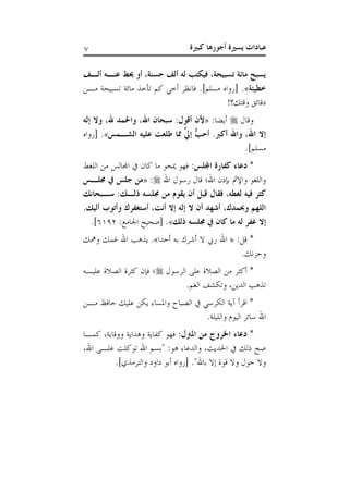 ‫كبرية‬ ‫أجورها‬ ‫يسرية‬ ‫عبادات‬7
‫ألذف‬ ‫عنذه‬ ‫حيط‬ ‫أو‬ ،‫حسنة‬ ‫ألف‬ ‫له‬ ‫فيكتب‬ ،‫تسبيحة‬ ‫مائة‬ ‫يسبح‬
‫خطيئة‬.»‫مان‬ ‫تسبيحة‬ ‫مائة‬ ‫تأخذ‬ ‫كم‬ ‫أخ‬ ‫فانظر‬ .]‫مسلم‬ ‫[رواه‬
!‫وقتكق‬ ‫دقائق‬
‫وقال‬:‫أيضا‬«‫ألن‬‫إله‬ ‫وال‬ ،‫هلل‬ ‫واحلمد‬ ،‫اهلل‬ ‫سبحان‬ :‫أقول‬
‫الشذم‬ ‫عليه‬ ‫طلعت‬ ‫مما‬ َّ‫إيل‬ ُّ‫أحب‬ .‫أكرب‬ ‫واهلل‬ ،‫اهلل‬ ‫إال‬»‫[رواه‬ .
.]‫مسلم‬
: ‫اجملل‬ ‫كفارة‬ ‫دعاء‬ *‫من‬ ‫اجملالس‬ ‫كان‬ ‫ما‬ ‫ميحو‬ ‫فهو‬‫اللغط‬
‫اهلل‬ ‫رسول‬ ‫قال‬ ‫اهلل؛‬ ‫بإذن‬ ‫واإلمث‬ ‫واللغو‬:«‫جملذ‬ ‫يف‬ ‫جل‬ ‫من‬
‫من‬ ‫يقوم‬ ‫أن‬ ‫قبل‬ ‫فقال‬ ،‫لغطه‬ ‫فيه‬ ‫كرير‬:‫سذبحان‬ ::‫ذلذ‬ ‫جملسه‬
.:‫ألي‬ ‫وأتوب‬ ‫أستغفرك‬ ،‫أنت‬ ‫إال‬ ‫إله‬ ‫ال‬ ‫أن‬ ‫أشهد‬ ،‫وحبمدك‬ ‫اللهم‬
:‫ذل‬ ‫جملسه‬ ‫يف‬ ‫كان‬ ‫ما‬ ‫له‬ ‫غفر‬ ‫إال‬»:‫اجلامع‬ ‫[صحي‬ .6011.]
:‫قل‬ *«‫أحدا‬ ‫به‬ ‫أشرك‬ ‫ال‬ ‫ريب‬ ‫اهلل‬.»‫ومهك‬ ‫غمك‬ ‫اهلل‬ ‫يذهب‬
.‫وحزنك‬
‫الرسول‬ ‫على‬ ‫الصالة‬ ‫من‬ ‫أكثر‬ *‫علياه‬ ‫الصالة‬ ‫كثرة‬ ‫فإن‬ ‫؛‬
‫و‬ ،‫الدين‬ ‫تذهب‬.‫الغم‬ ‫تكشف‬
‫مان‬ ‫حافظ‬ ‫عليك‬ ‫يكن‬ ‫واملساء‬ :‫الصبا‬ ‫الكرس‬ ‫آية‬ ‫اقرأ‬ *
.‫والليلة‬ ‫اليوم‬ ‫سائر‬ ‫اهلل‬
:‫املزنل‬ ‫من‬ ‫اخلروج‬ ‫دعاء‬ *‫كماا‬ ،‫ووقاية‬ ‫وهداية‬ ‫كفاية‬ ‫فهو‬
،‫اهلل‬ ‫علاى‬ ‫توكلت‬ ‫اهلل‬ ‫"بسم‬ :‫هو‬ ‫والدعاء‬ ،‫احلديث‬ ‫ذلك‬ ‫ص‬
.]‫والترمذي‬ ‫داود‬ ‫أبو‬ ‫[رواه‬ ."‫باهلل‬ ‫إال‬ ‫قوة‬ ‫وال‬ ‫حول‬ ‫وال‬
 