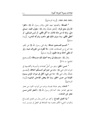 ‫كبرية‬ ‫أجورها‬ ‫يسرية‬ ‫عبادات‬00
«‫تامة‬ ،‫تامة‬ ،‫تامة‬».]‫الترمذي‬ ‫[رواه‬ .
:‫الصدقة‬ *‫اهلل‬ ‫رسول‬ ‫وقال‬ ،‫املقل‬ ‫جهد‬ ‫وأفضلها‬:«‫اتقوا‬
‫مترة‬ ‫بشق‬ ‫ولو‬ ‫اهلل‬»‫علي‬ ‫[متفق‬ .‫وقال‬ ،]‫ه‬:«‫مذايل‬ :‫العبد‬ ‫يقول‬
‫أو‬ ،‫فذأبلى‬ ‫لب‬ ‫أو‬ ،‫فأفىن‬ ‫أكل‬ ‫ما‬ ،‫ثالث‬ ‫ماله‬ ‫من‬ ‫له‬ ‫وإمنا‬ ،‫مايل‬
‫للناس‬ ‫وتاركه‬ ‫ذاهب‬ ‫فهو‬ :‫ذل‬ ‫سوى‬ ‫وما‬ ،‫فأقىن‬ ‫أعطى‬»‫[رواه‬ .
.]‫مسلم‬
:‫صدقة‬ ‫للمسلمني‬ ‫التبسم‬ *‫اهلل‬ ‫رسول‬ ‫هنى‬ ‫وقد‬‫حتقري‬ ‫عن‬
:‫فقال‬ ،‫الصدقات‬ ‫من‬ ‫النوع‬ ‫هذا‬«‫شيئ‬ ‫املعروف‬ ‫من‬ ‫حتقرن‬ ‫ال‬‫ولو‬ ،‫ا‬
‫طليق‬ ‫بوجه‬ ‫أخاك‬ ‫تلقى‬ ‫أن‬».]‫مسلم‬ ‫[رواه‬
‫وقال‬:«‫صذدقة‬ :‫ل‬ :‫أخي‬ ‫وجه‬ ‫يف‬ :‫تبسم‬»‫[صاحي‬
:‫اجلامع‬1118.]
:‫اخللق‬ ‫حسن‬ *‫وأثقلاها‬ ‫وأيسرها‬ ‫العبادات‬ ِّ‫َل‬‫ج‬َ‫أ‬ ‫من‬ ‫وهو‬
‫النيب‬ ‫قال‬ ‫امليزان؛‬:«‫أخالقا‬ ‫أحسنكم‬ ‫خياركم‬ ‫من‬ ‫إن‬»‫[متفاق‬
‫النيب‬ ‫وقال‬ ،]‫عليه‬:«‫مي‬ ‫يف‬ ‫أثقل‬ ‫شيء‬ ‫من‬ ‫ما‬‫يذوم‬ ‫املؤمن‬ ‫زان‬
‫البايء‬ ‫الفاحش‬ ‫يبغض‬ ‫اهلل‬ ‫وإن‬ ،‫اخللق‬ ‫حسن‬ ‫من‬ ‫القيامة‬»‫[رواه‬
.]‫الترمذي‬
:‫الدعاء‬ *‫عجز‬ ‫من‬ ‫اخلري؛‬ ‫أبواب‬ ‫من‬ ‫وباب‬ ،‫نفيسة‬ ‫عبادة‬ ‫وهو‬
‫اهلل‬ ‫رسول‬ ‫قال‬ ‫كما‬ ،‫حقا‬ ‫العاجز‬ ‫فهو‬ ‫عنه‬:«‫مذن‬ ‫الناس‬ ‫أعجز‬
‫الدعاء‬ ‫عن‬ ‫عجز‬».
:‫الصاحل‬ ‫العمل‬ ‫نية‬ *‫العم‬ ‫من‬ ‫ينال‬ ‫الناس‬ ‫من‬ ‫وكثري‬‫الصاا‬ ‫ل‬
‫لاه‬ ‫تيسار‬ ‫لو‬ ‫الفعل‬ ‫الصادقة‬ ‫نيته‬ ‫مبجرد‬ ‫الكثري‬ ‫ء‬ ‫الش‬ ‫والثواب‬
 