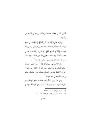 (75)
‫الدذي‬ ‫األمني‬‫األرجداس‬ ‫مدن‬ ‫للقلدوت‬ ‫مطهدرة‬ ‫اهلل‬ ‫جعلده‬
. ‫والذنوت‬
‫تعاىل‬ ‫وقوله‬‫ﭽ‬‫ﭠ‬‫ﭟ‬‫ﭞ‬ ‫ﭝ‬‫ﭼ‬‫احلا‬ ‫يف‬ ‫اجلدال‬
‫اهلل‬ ‫رضد‬ ‫عبداس‬ ‫بن‬ ‫اهلل‬ ‫عبد‬ ‫قال‬ ، ‫عة‬ ‫واملنا‬ ‫السبات‬ ‫او‬
‫عنهمددا‬‫ﭽ‬‫ﭠ‬‫ﭟ‬‫ﭞ‬ ‫ﭝ‬‫ﭼ‬‫حتددى‬ ‫واملالحدداة‬ ‫املددراء‬
‫وكدذلك‬ ، ‫ذلدك‬ ‫عن‬ ‫اهلل‬ ‫فنهى‬ ، ‫وصاحبك‬ ‫أخاك‬ ‫تأض‬
‫رض‬ ‫مسعو‬ ‫بن‬ ‫اهلل‬ ‫عبد‬ ‫عن‬ ‫روي‬‫عنه‬ ‫اهلل‬
(1)
.
‫اهلل‬ ‫رسدول‬ ‫يقول‬ ‫اذا‬ ‫ويف‬:«‫نسدكه‬ ‫قضدى‬ ‫مدن‬
‫ذنبده‬ ‫من‬ ‫ماتقدم‬ ‫له‬ ‫غفر‬ ‫ويدك‬ ‫لسانه‬ ‫من‬ ‫املسلمول‬ ‫وسلم‬»
‫مسندك‬ ‫يف‬ ‫محيد‬ ‫بن‬ ‫عبد‬ ‫احلافظ‬ ‫أخرجه‬‫جدابر‬ ‫حدديث‬ ‫مدن‬
‫عنهما‬ ‫اهلل‬ ‫رض‬ ‫اهلل‬ ‫عبد‬ ‫بن‬
(2)
.
‫وادو‬ ‫املهمة‬ ‫احلا‬ ‫مقاصد‬ ‫أحد‬ ‫أل‬ ‫لنا‬ ‫يتبني‬ ‫اذا‬ ‫ومن‬
‫مراول‬ ‫الذنوت‬ ‫مأفرة‬‫مدن‬ ‫احلداج‬ ‫أذية‬ ‫من‬ ‫املسلم‬ ‫بسالمة‬
‫ــــــــــــــــــــــــــــــــــــــــــــــــــــــ‬
(1)‫ابن‬ ‫تفسري‬‫كثري‬1/216–213.
(2)‫رقم‬ ، ‫محيد‬ ‫بن‬ ‫لعبد‬ ‫املنتخ‬1113(2/206. )
 