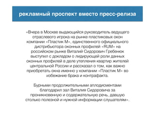 рекламный проспект вместо пресс-релиза
«Вчера в Москве выдающийся руководитель ведущего
отраслевого игрока на рынке пластиковых окон
компании «Пластик М», единственного официального
дистрибьютора оконных профилей «RUM» на
российском рынке Виталий Сидорович Гребенюк
выступил с докладом о лидирующей роли данных
оконных профилей в деле утепления квартир жителей
центральной России и рассказал о том, как важно
приобретать окна именно у компании «Пластик М» во
избежание брака и контрафакта.
!
Бурными продолжительными аплодисментами
благодарил зал Виталия Сидоровича за
проникновенную и содержательную речь, давшую
столько полезной и нужной информации слушателям».
 