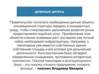 длинные цитаты
"Правительство посчитало необходимым данные объекты
инновационной структуры передать в конкурентную
среду, чтобы стимулировать дальнейшее развитие рынка
предоставления подобных услуг. Приобретение этих
объектов новыми хозяевами даст последним уже полный
набор необходимой инфраструктуры. Например, у
технопарков уже имеются собственные здания,
собственная площадь и все условия для дальнейшей
деятельности. Конструкторские бюро обладают
определенным оснащением, программно-аппаратным
комплексом. Покупка технопарка и конструкторского
бюро – это покупка готового предприятия, готового
бизнеса", – пояснил Владимир Макаров
 