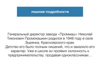 лишние подробности
Генеральный директор завода «Проммаш» Николай
Тихонович Промокашкин родился в 1948 году в селе
Зырянка, Красноярского края.
Детство его было полным лишений, что и закалило его
характер. Уже в школе он проявил склонность к
предпринимательству, продавая одноклассникам…
 