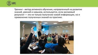 Тренинг - метод активного обучения, направленный на развитие
знаний, умений и навыков, используется, если желаемый
результат — это не только получение новой информации, но и
применение полученных знаний на практике.
 