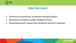 1. Получение уникальных, авторских методов работы.
2. Возможность увидеть работу профессионала.
3. Индивидуальный подход при отработке умений и навыков.
Мастер-класс
 