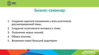 1. Создание единого понимания у всех участников
рассматриваемой темы;
2. Создание позитивного интереса к теме;
3. Получение новых знаний;
4. Обмен опытом;
5. Возможен охват большой аудитории.
Бизнес-семинар
 