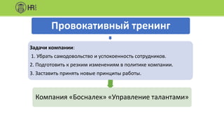 Провокативный тренинг
Задачи компании:
1. Убрать самодовольство и успокоенность сотрудников.
2. Подготовить к резким изменениям в политике компании.
3. Заставить принять новые принципы работы.
Компания «Босналек» «Управление талантами»
 