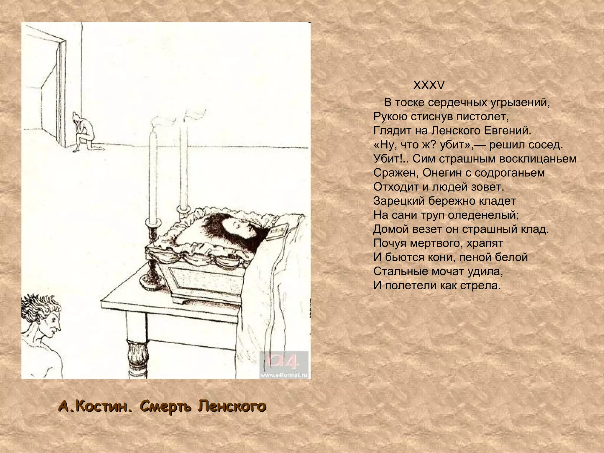 А.Костин. Смерть ЛенскогоА.Костин. Смерть Ленского
XXXV
В тоске сердечных угрызений,
Рукою стиснув пистолет,
Глядит на Ленского Евгений.
«Ну, что ж? убит»,— решил сосед.
Убит!.. Сим страшным восклицаньем
Сражен, Онегин с содроганьем
Отходит и людей зовет.
Зарецкий бережно кладет
На сани труп оледенелый;
Домой везет он страшный клад.
Почуя мертвого, храпят
И бьются кони, пеной белой
Стальные мочат удила,
И полетели как стрела.
 