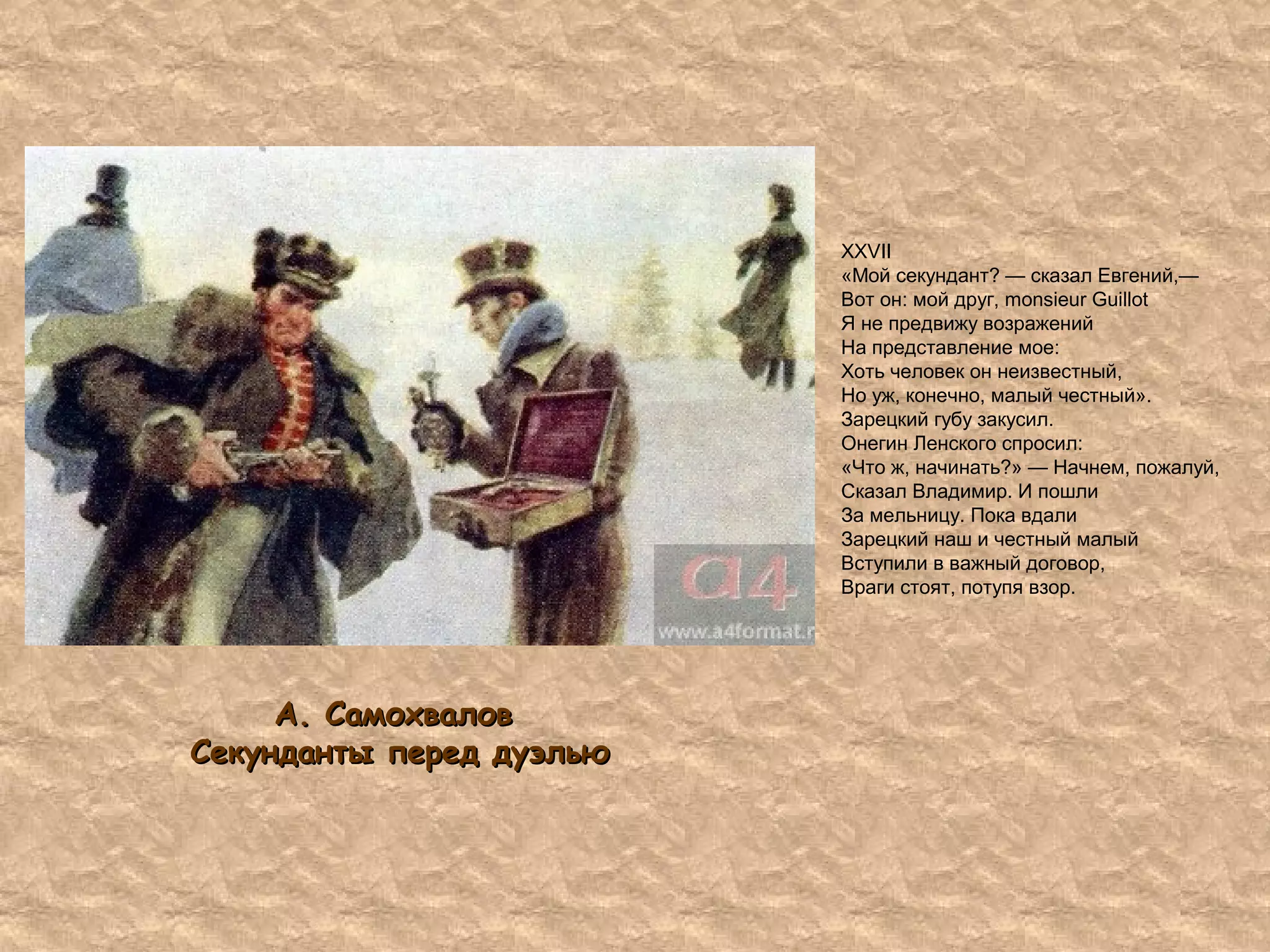 XXVII
«Мой секундант? — сказал Евгений,—
Вот он: мой друг, monsieur Guillot
Я не предвижу возражений
На представление мое:
Хоть человек он неизвестный,
Но уж, конечно, малый честный».
Зарецкий губу закусил.
Онегин Ленского спросил:
«Что ж, начинать?» — Начнем, пожалуй,
Сказал Владимир. И пошли
За мельницу. Пока вдали
Зарецкий наш и честный малый
Вступили в важный договор,
Враги стоят, потупя взор.
А. СамохваловА. Самохвалов
Секунданты перед дуэльюСекунданты перед дуэлью
 