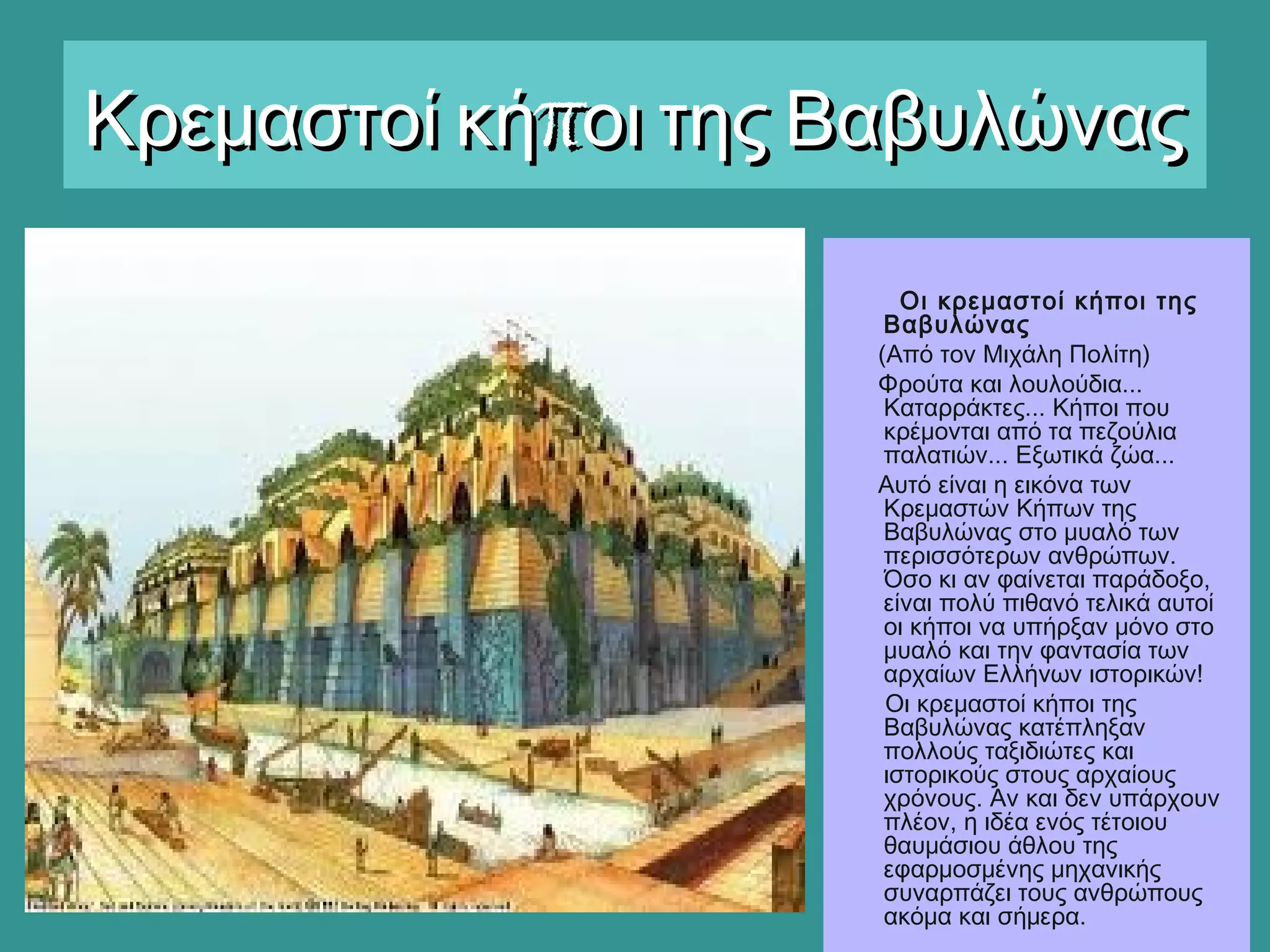 πΚρεμαστοί κή οι της ΒαβυλώναςπΚρεμαστοί κή οι της Βαβυλώνας
Οι κρεμαστοί κήποι της
Βαβυλώνας
(Από τον Μιχάλη Πολίτη)
Φρούτα και λουλούδια...
Καταρράκτες... Κήποι που
κρέμονται από τα πεζούλια
παλατιών... Εξωτικά ζώα...
Αυτό είναι η εικόνα των
Κρεμαστών Κήπων της
Βαβυλώνας στο μυαλό των
περισσότερων ανθρώπων. 
Όσο κι αν φαίνεται παράδοξο,
είναι πολύ πιθανό τελικά αυτοί
οι κήποι να υπήρξαν μόνο στο
μυαλό και την φαντασία των
αρχαίων Ελλήνων ιστορικών!
Οι κρεμαστοί κήποι της
Βαβυλώνας κατέπληξαν
πολλούς ταξιδιώτες και
ιστορικούς στους αρχαίους
χρόνους. Αν και δεν υπάρχουν
πλέον, η ιδέα ενός τέτοιου
θαυμάσιου άθλου της
εφαρμοσμένης μηχανικής
συναρπάζει τους ανθρώπους
ακόμα και σήμερα.
 