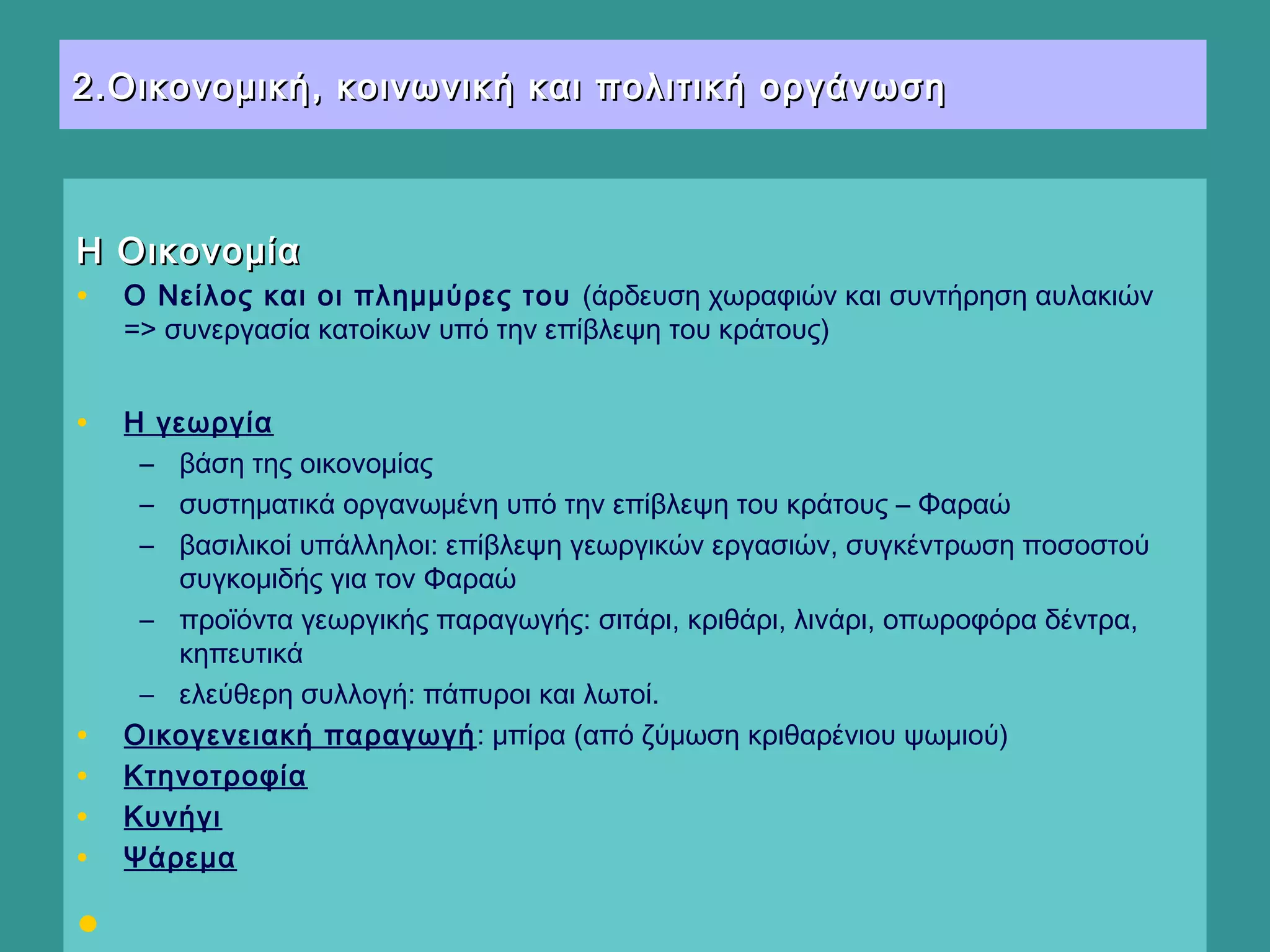 2.Οικονομική, κοινωνική και πολιτική οργάνωση2.Οικονομική, κοινωνική και πολιτική οργάνωση
Η ΟικονομίαΗ Οικονομία
• Ο Νείλος και οι πλημμύρες του (άρδευση χωραφιών και συντήρηση αυλακιών
=> συνεργασία κατοίκων υπό την επίβλεψη του κράτους)
• Η γεωργία
– βάση της οικονομίας
– συστηματικά οργανωμένη υπό την επίβλεψη του κράτους – Φαραώ
– βασιλικοί υπάλληλοι: επίβλεψη γεωργικών εργασιών, συγκέντρωση ποσοστού
συγκομιδής για τον Φαραώ
– προϊόντα γεωργικής παραγωγής: σιτάρι, κριθάρι, λινάρι, οπωροφόρα δέντρα,
κηπευτικά
– ελεύθερη συλλογή: πάπυροι και λωτοί. 
• Οικογενειακή παραγωγή: μπίρα (από ζύμωση κριθαρένιου ψωμιού)
• Κτηνοτροφία
• Κυνήγι
• Ψάρεμα
•   
 