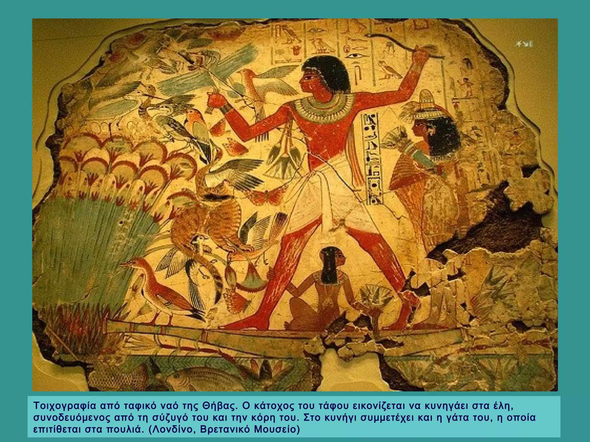 Τοιχογραφία από ταφικό ναό της Θήβας. Ο κάτοχος του τάφου εικονίζεται να κυνηγάει στα έλη,
συνοδευόμενος από τη σύζυγό του και την κόρη του. Στο κυνήγι συμμετέχει και η γάτα του, η οποία
επιτίθεται στα πουλιά. (Λονδίνο, Βρετανικό Μουσείο)
 