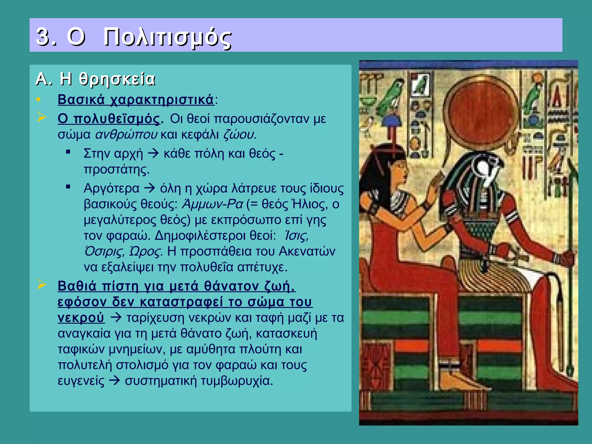 3. Ο Πολιτισμός3. Ο Πολιτισμός
Α. Η θρησκείαΑ. Η θρησκεία
• Βασικά χαρακτηριστικά:
 Ο πολυθεϊσμός. Οι θεοί παρουσιάζονταν με
σώμα ανθρώπου και κεφάλι ζώου.
 Στην αρχή  κάθε πόλη και θεός -
προστάτης.
 Αργότερα  όλη η χώρα λάτρευε τους ίδιους
βασικούς θεούς: Άμμων-Ρα (= θεός Ήλιος, ο
μεγαλύτερος θεός) με εκπρόσωπο επί γης
τον φαραώ. Δημοφιλέστεροι θεοί: Ίσις,
Όσιρις, Ώρος. Η προσπάθεια του Ακενατών
να εξαλείψει την πολυθεΐα απέτυχε.
 Βαθιά πίστη για μετά θάνατον ζωή,
εφόσον δεν καταστραφεί το σώμα του
νεκρού  ταρίχευση νεκρών και ταφή μαζί με τα
αναγκαία για τη μετά θάνατο ζωή, κατασκευή
ταφικών μνημείων, με αμύθητα πλούτη και
πολυτελή στολισμό για τον φαραώ και τους
ευγενείς  συστηματική τυμβωρυχία.
 