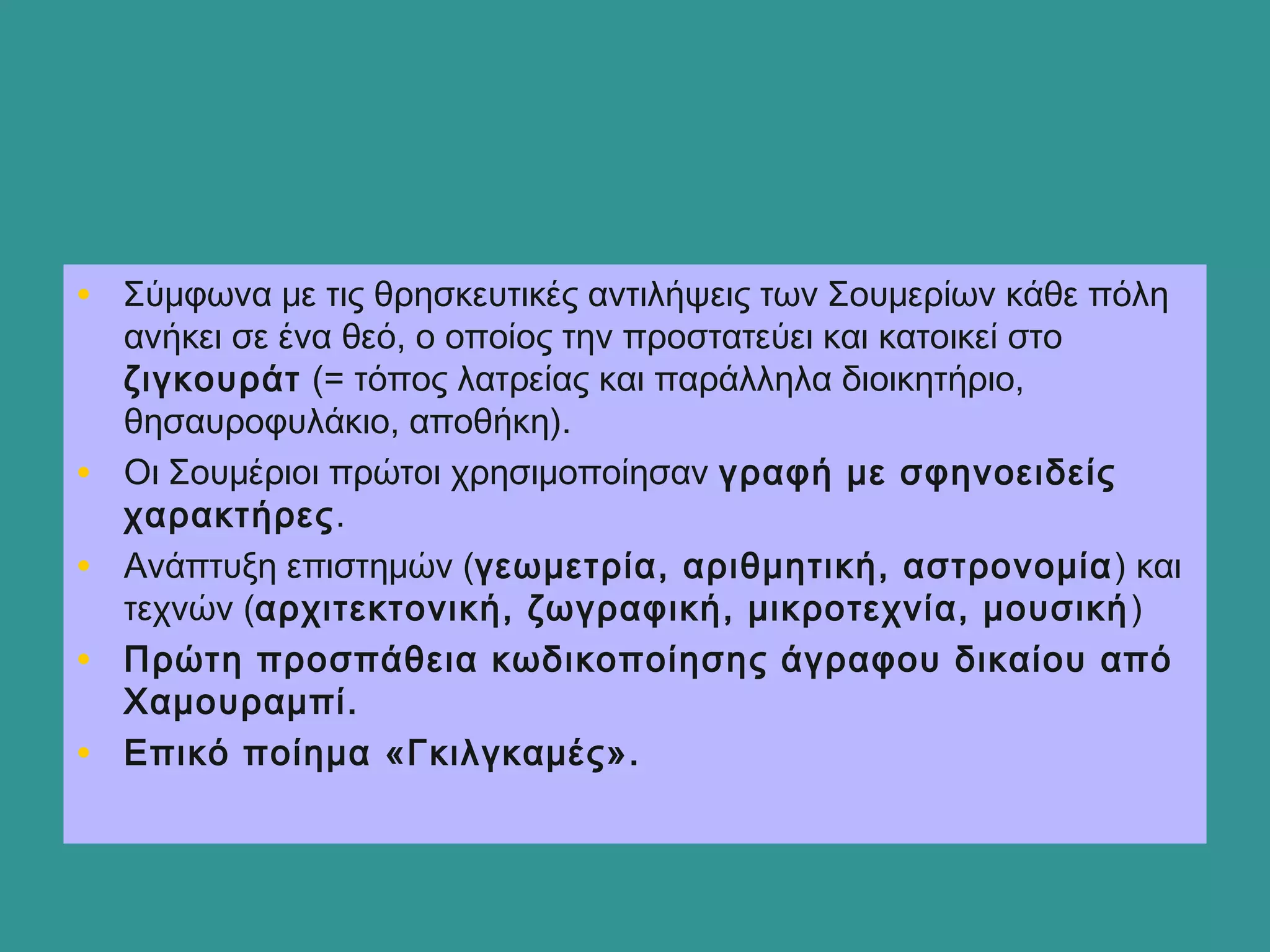 • Σύμφωνα με τις θρησκευτικές αντιλήψεις των Σουμερίων κάθε πόλη
ανήκει σε ένα θεό, ο οποίος την προστατεύει και κατοικεί στο
ζιγκουράτ (= τόπος λατρείας και παράλληλα διοικητήριο,
θησαυροφυλάκιο, αποθήκη).
• Οι Σουμέριοι πρώτοι χρησιμοποίησαν γραφή με σφηνοειδείς
χαρακτήρες.
• Ανάπτυξη επιστημών (γεωμετρία, αριθμητική, αστρονομία) και
τεχνών (αρχιτεκτονική, ζωγραφική, μικροτεχνία, μουσική)
• Πρώτη προσπάθεια κωδικοποίησης άγραφου δικαίου από
Χαμουραμπί.
• Επικό ποίημα «Γκιλγκαμές».
 
