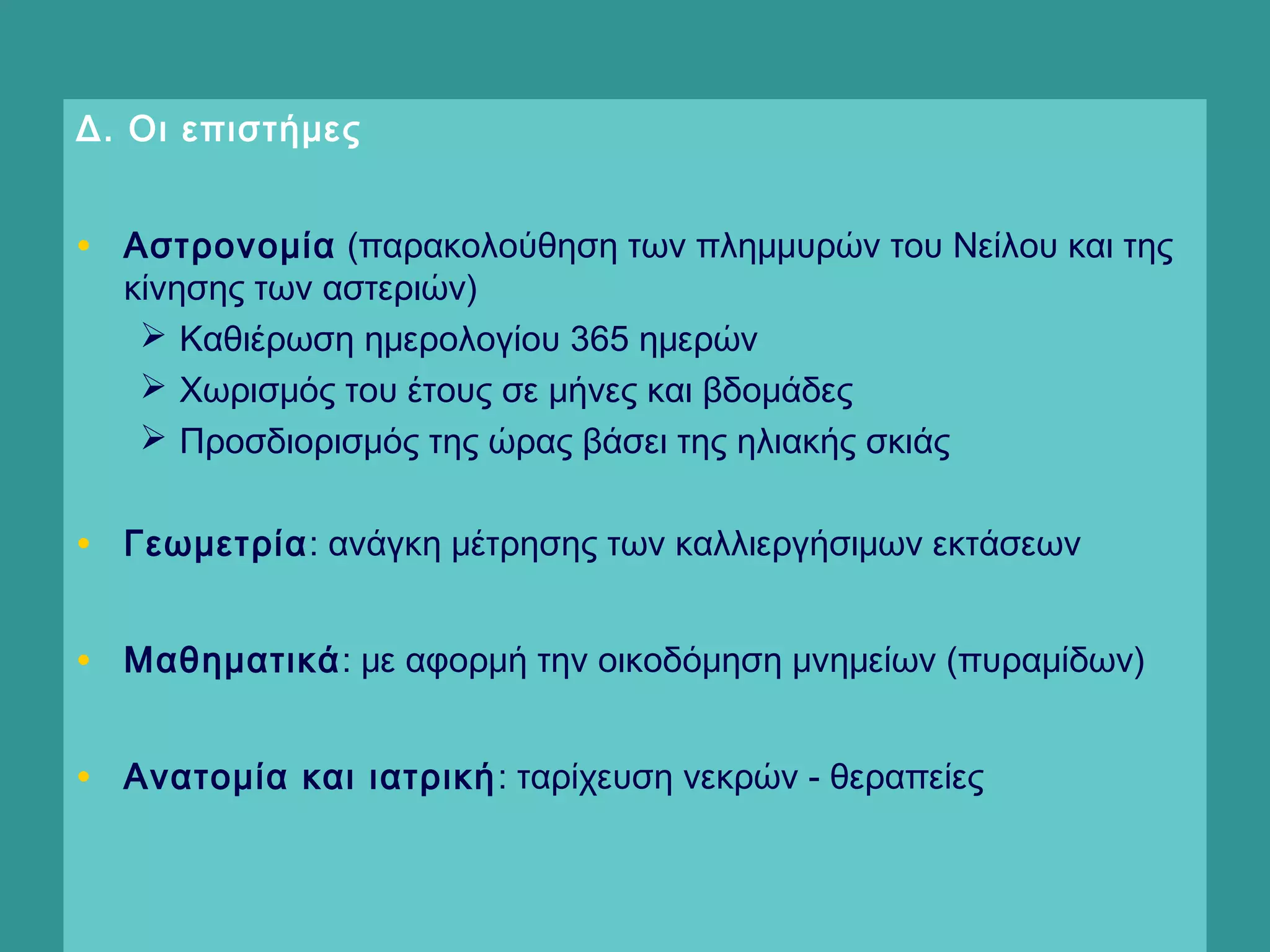 Δ. Οι επιστήμες
• Αστρονομία (παρακολούθηση των πλημμυρών του Νείλου και της
κίνησης των αστεριών)
 Καθιέρωση ημερολογίου 365 ημερών
 Χωρισμός του έτους σε μήνες και βδομάδες
 Προσδιορισμός της ώρας βάσει της ηλιακής σκιάς
• Γεωμετρία: ανάγκη μέτρησης των καλλιεργήσιμων εκτάσεων
• Μαθηματικά: με αφορμή την οικοδόμηση μνημείων (πυραμίδων)
• Ανατομία και ιατρική: ταρίχευση νεκρών - θεραπείες
  
 