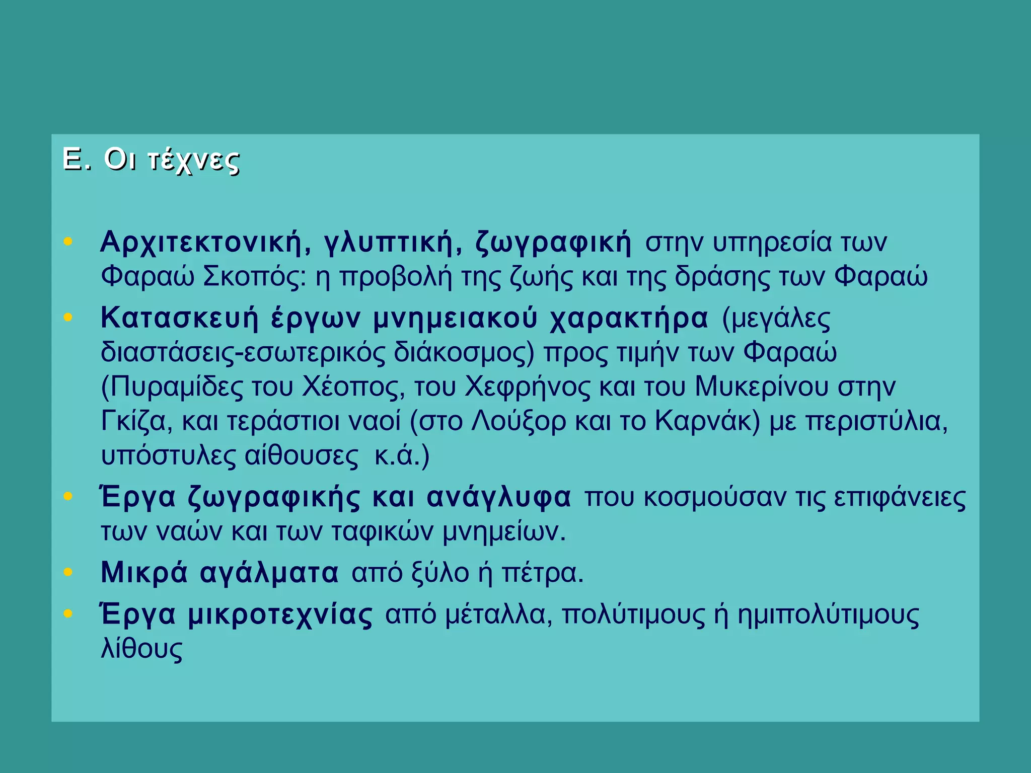 Ε. Οι τέχνεςΕ. Οι τέχνες
• Αρχιτεκτονική, γλυπτική, ζωγραφική στην υπηρεσία των
Φαραώ Σκοπός: η προβολή της ζωής και της δράσης των Φαραώ
• Κατασκευή έργων μνημειακού χαρακτήρα (μεγάλες
διαστάσεις-εσωτερικός διάκοσμος) προς τιμήν των Φαραώ
(Πυραμίδες του Χέοπος, του Χεφρήνος και του Μυκερίνου στην
Γκίζα, και τεράστιοι ναοί (στο Λούξορ και το Καρνάκ) με περιστύλια,
υπόστυλες αίθουσες κ.ά.)
• Έργα ζωγραφικής και ανάγλυφα που κοσμούσαν τις επιφάνειες
των ναών και των ταφικών μνημείων.
• Μικρά αγάλματα από ξύλο ή πέτρα.
• Έργα μικροτεχνίας από μέταλλα, πολύτιμους ή ημιπολύτιμους
λίθους
 